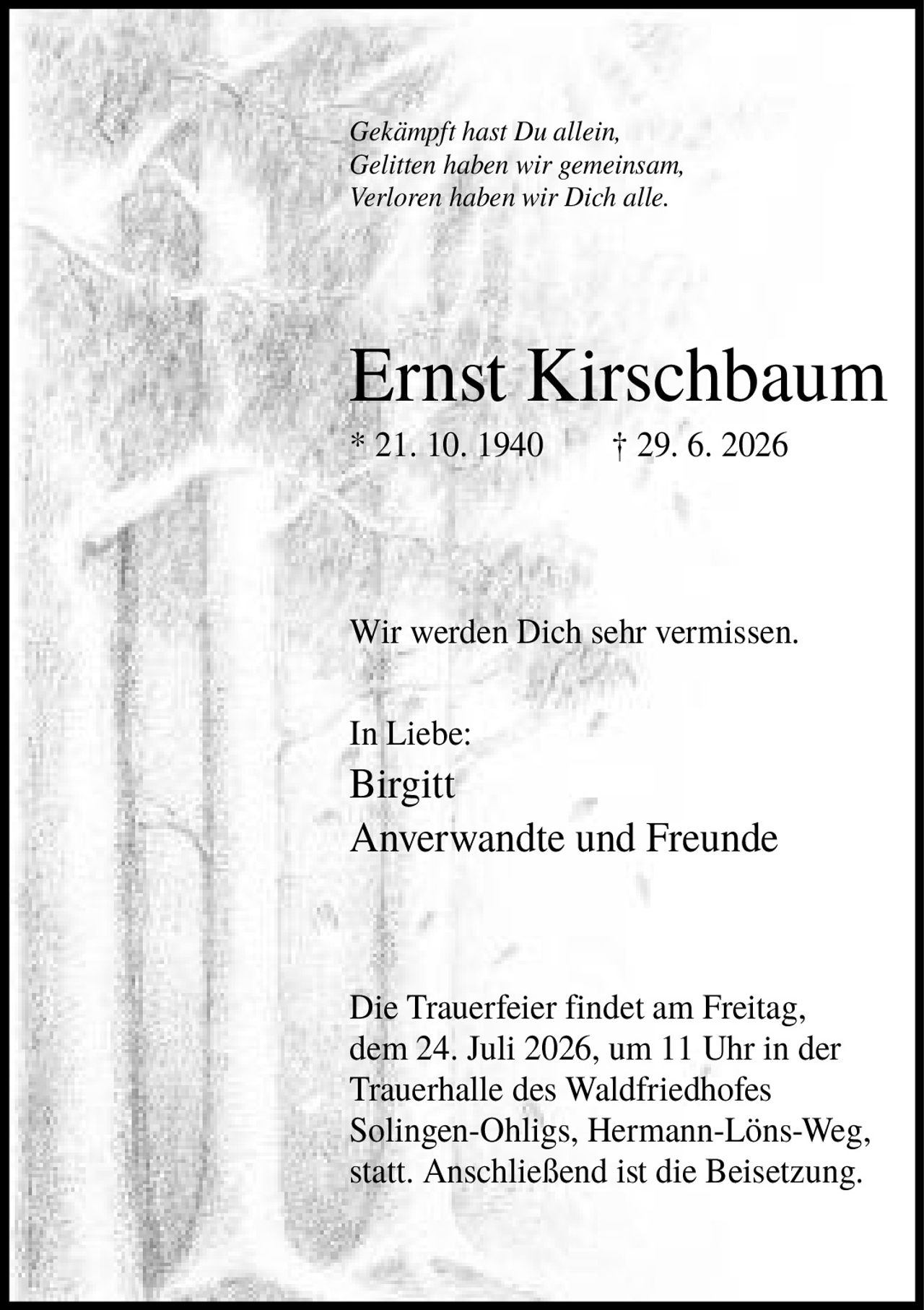 <i>Gekämpft hast Du allein,<br>Gelitten haben wir gemeinsam,<br>Verloren haben wir Dich alle.</i><br><br><strong>Ernst Kirschbaum</strong><br>* 21. 10. 1940 † 29. 6. 2026<br><br><p>Wir werden Dich sehr vermissen.</p><br><p><strong>In Liebe:</strong><br>Birgitt<br>Anverwandte und Freunde</p><br><p>Die Trauerfeier findet am Freitag, dem 24. Juli 2026, um 11 Uhr in der Trauerhalle des Waldfriedhofes Solingen-Ohligs, Hermann-Löns-Weg, statt. Anschließend ist die Beisetzung.</p>