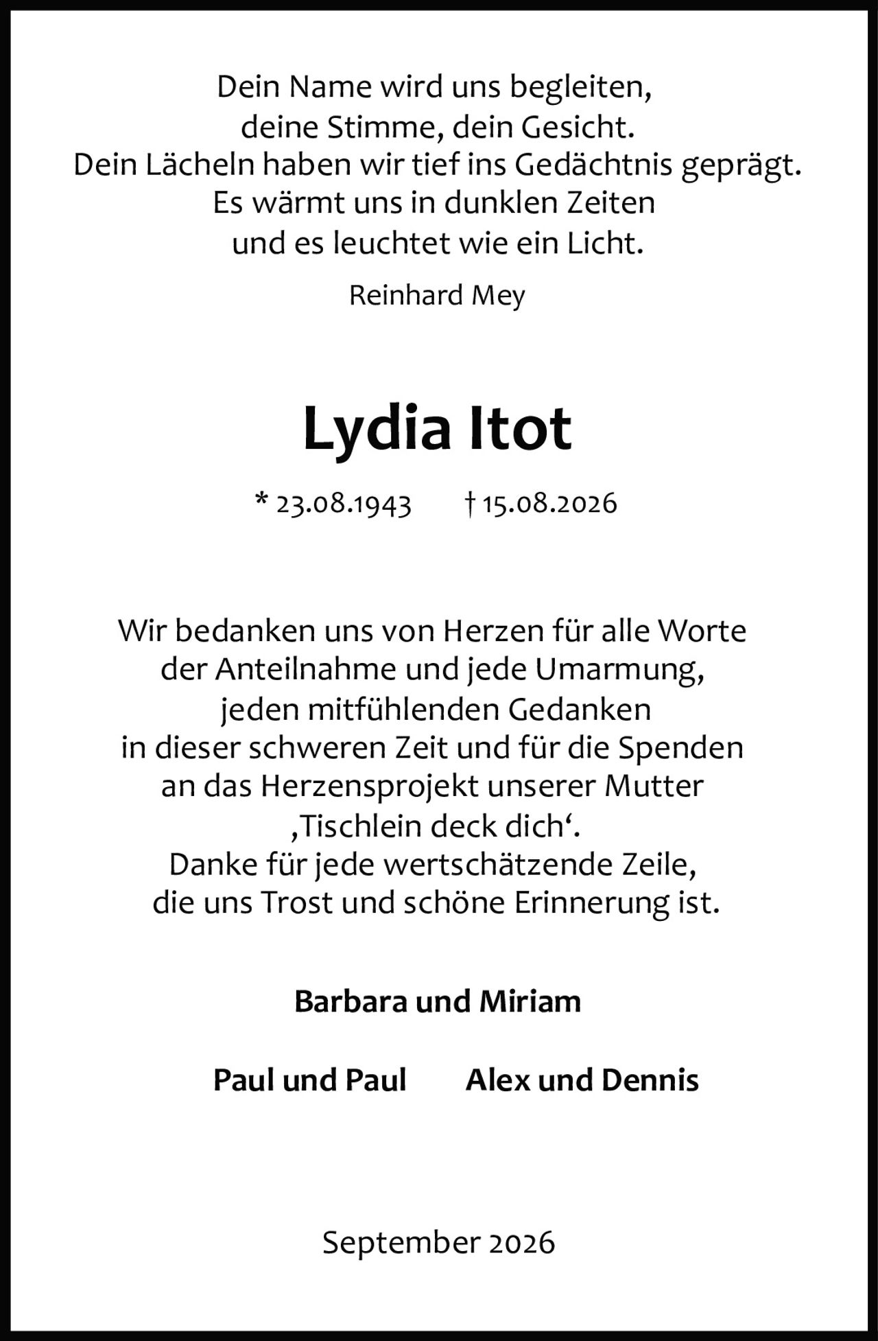 <p><i>Dein Name wird uns begleiten,<br>deine Stimme, dein Gesicht.<br>Dein Lächeln haben wir tief ins Gedächtnis geprägt.<br>Es wärmt uns in dunklen Zeiten<br>und es leuchtet wie ein Licht.<br>Reinhard Mey</i></p><p><strong>Lydia Itot</strong><br>* 23.08.1943 † 15.08.2026</p><p>Wir bedanken uns von Herzen für alle Worte der Anteilnahme und jede Umarmung, jeden mitfühlenden Gedanken in dieser schweren Zeit und für die Spenden an das Herzensprojekt unserer Mutter ‚Tischlein deck dich'.<br>Danke für jede wertschätzende Zeile, die uns Trost und schöne Erinnerung ist.</p><p><strong>Barbara und Miriam</strong><br><strong>Paul und Paul    Alex und Dennis</strong></p><p>September 2026</p>