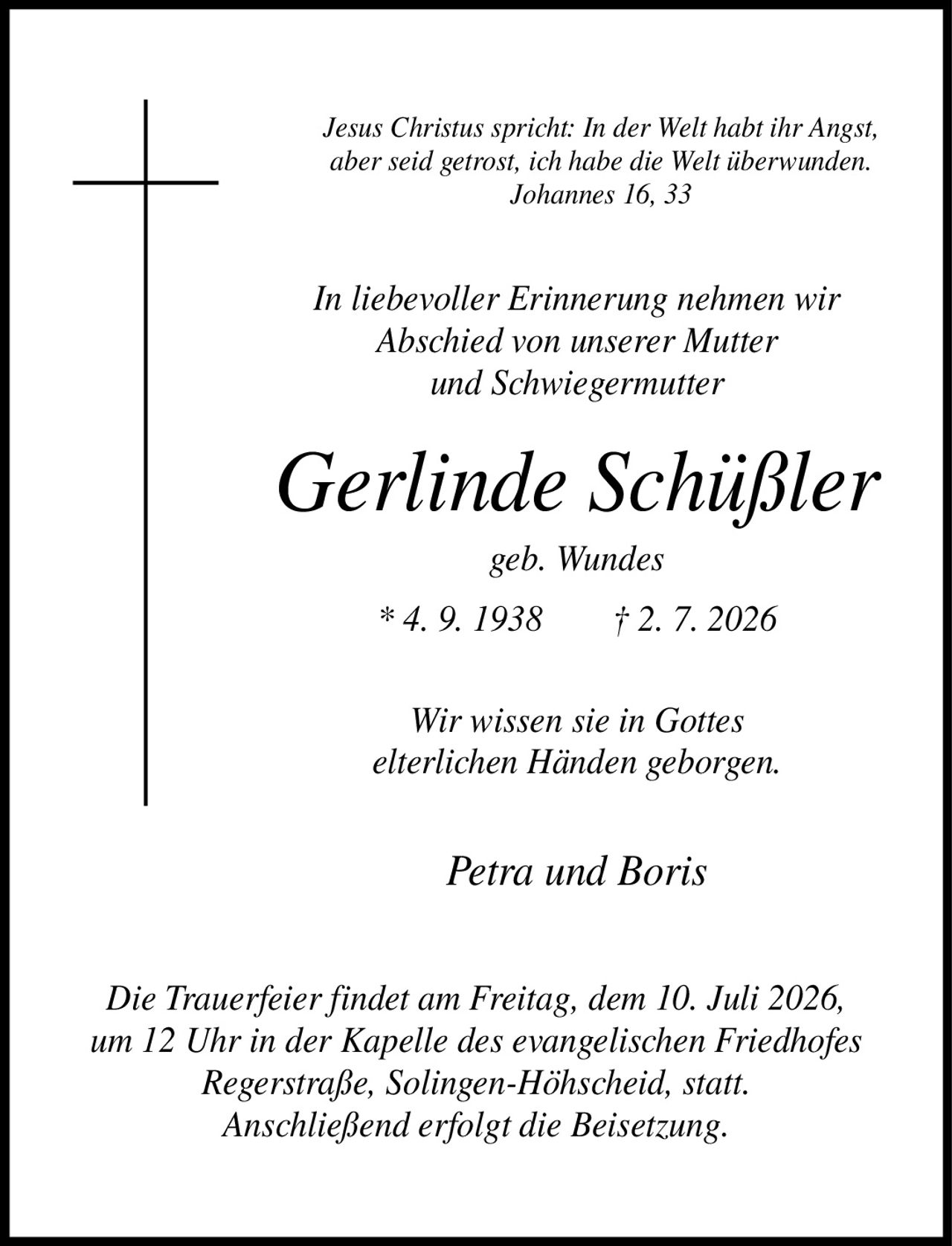 <p><i>Jesus Christus spricht: In der Welt habt ihr Angst, aber seid getrost, ich habe die Welt überwunden. Johannes 16, 33</i></p><p><i>In liebevoller Erinnerung nehmen wir Abschied von unserer Mutter und Schwiegermutter</i></p><p><strong>Gerlinde Schüßler</strong><br>geb. Wundes<br>* 4. 9. 1938 † 2. 7. 2026</p><p><i>Wir wissen sie in Gottes elterlichen Händen geborgen.</i></p><p>Petra und Boris</p><p><i>Die Trauerfeier findet am Freitag, dem 10. Juli 2026, um 12 Uhr in der Kapelle des evangelischen Friedhofes Regerstraße, Solingen-Höhscheid, statt. Anschließend erfolgt die Beisetzung.</i></p>