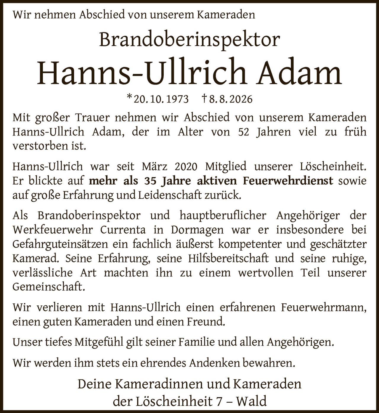 <p>Wir nehmen Abschied von unserem Kameraden</p>

<p><strong>Brandoberinspektor<br>Hanns-Ullrich Adam</strong><br>* 20. 10. 1973 † 8. 8. 2026</p>

<p>Mit großer Trauer nehmen wir Abschied von unserem Kameraden Hanns-Ullrich Adam, der im Alter von 52 Jahren viel zu früh verstorben ist.</p>

<p>Hanns-Ullrich war seit März 2020 Mitglied unserer Löscheinheit. Er blickte auf <strong>mehr als 35 Jahre aktiven Feuerwehrdienst</strong> sowie auf große Erfahrung und Leidenschaft zurück.</p>

<p>Als Brandoberinspektor und hauptberuflicher Angehöriger der Werkfeuerwehr Currenta in Dormagen war er insbesondere bei Gefahrguteinsätzen ein fachlich äußerst kompetenter und geschätzter Kamerad. Seine Erfahrung, seine Hilfsbereitschaft und seine ruhige, verlässliche Art machten ihn zu einem wertvollen Teil unserer Gemeinschaft.</p>

<p>Wir verlieren mit Hanns-Ullrich einen erfahrenen Feuerwehrmann, einen guten Kameraden und einen Freund.</p>

<p>Unser tiefes Mitgefühl gilt seiner Familie und allen Angehörigen. Wir werden ihm stets ein ehrendes Andenken bewahren.</p>

<p>Deine Kameradinnen und Kameraden<br>der Löscheinheit 7 – Wald</p>