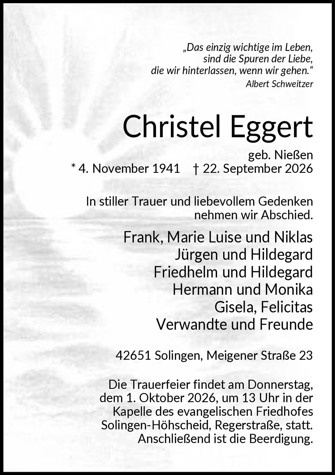 <p>„Das einzig wichtige im Leben, sind die Spuren der Liebe, die wir hinterlassen, wenn wir gehen." Albert Schweitzer</p>

<p><strong>Christel Eggert</strong><br>geb. Nießen<br>* 4. November 1941 † 22. September 2026</p>

<p>In stiller Trauer und liebevollem Gedenken nehmen wir Abschied.</p>

<p>Frank, Marie Luise und Niklas<br>Jürgen und Hildegard<br>Friedhelm und Hildegard<br>Hermann und Monika<br>Gisela, Felicitas<br>Verwandte und Freunde</p>

<p>42651 Solingen, Meigener Straße 23</p>

<p>Die Trauerfeier findet am Donnerstag, dem 1. Oktober 2026, um 13 Uhr in der Kapelle des evangelischen Friedhofes Solingen-Höhscheid, Regerstraße, statt. Anschließend ist die Beerdigung.</p>