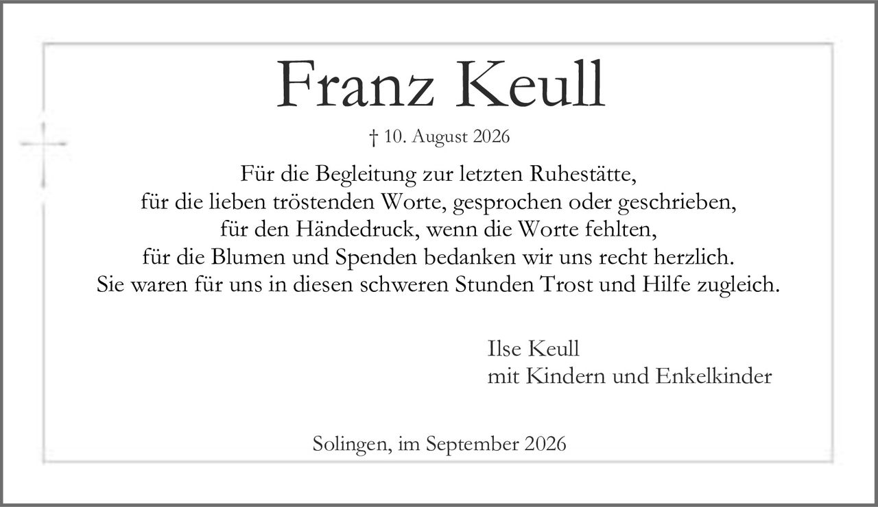 <p><strong>Franz Keull</strong><br>† 10. August 2026</p><p>Für die Begleitung zur letzten Ruhestätte,<br>für die lieben tröstenden Worte, gesprochen oder geschrieben,<br>für den Händedruck, wenn die Worte fehlten,<br>für die Blumen und Spenden bedanken wir uns recht herzlich.<br>Sie waren für uns in diesen schweren Stunden Trost und Hilfe zugleich.</p><p>Ilse Keull<br>mit Kindern und Enkelkinder</p><p>Solingen, im September 2026</p>