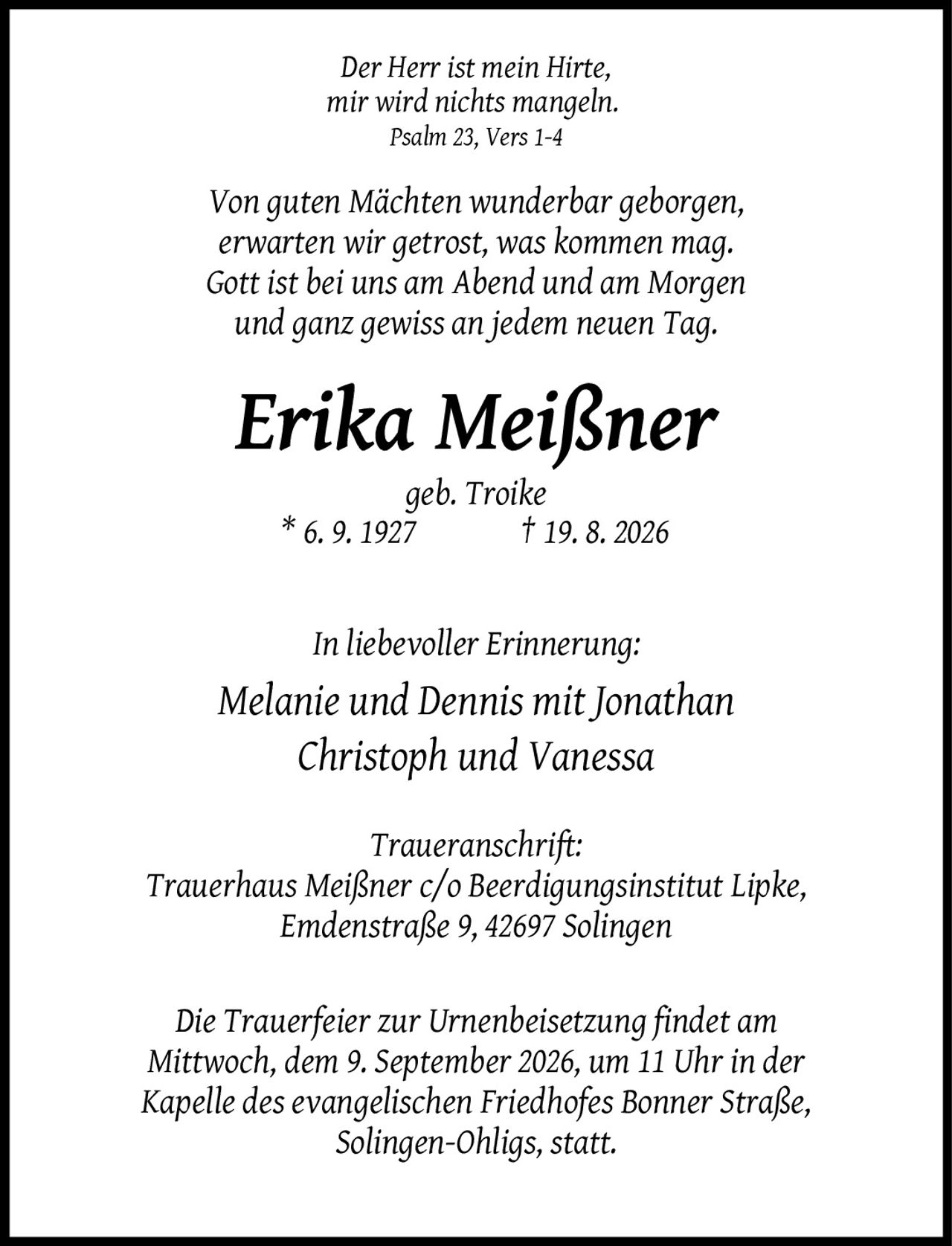 <p><i>Der Herr ist mein Hirte, mir wird nichts mangeln. Psalm 23, Vers 1-4</i></p>
<p><i>Von guten Mächten wunderbar geborgen, erwarten wir getrost, was kommen mag. Gott ist bei uns am Abend und am Morgen und ganz gewiss an jedem neuen Tag.</i></p>
<p><strong>Erika Meißner</strong></p>
<p>geb. Troike * 6. 9. 1927 † 19. 8. 2026</p>
<p>In liebevoller Erinnerung:</p>
<p>Melanie und Dennis mit Jonathan Christoph und Vanessa</p>
<p><strong>Traueranschrift:</strong><br>Trauerhaus Meißner c/o Beerdigungsinstitut Lipke, Emdenstraße 9, 42697 Solingen</p>
<p>Die Trauerfeier zur Urnenbeisetzung findet am Mittwoch, dem 9. September 2026, um 11 Uhr in der Kapelle des evangelischen Friedhofes Bonner Straße, Solingen-Ohligs, statt.</p>