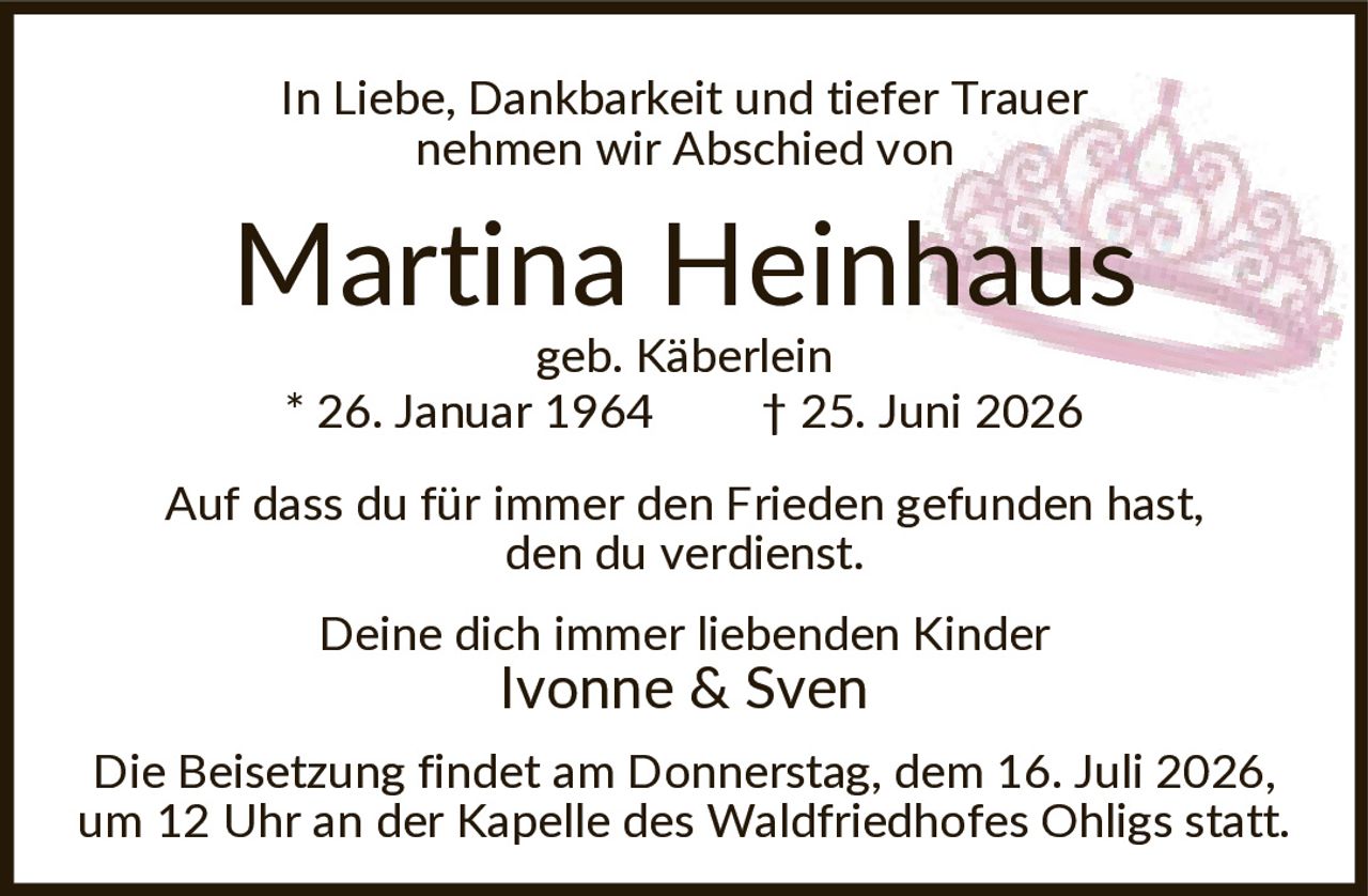 <p>In Liebe, Dankbarkeit und tiefer Trauer nehmen wir Abschied von</p><p><strong>Martina Heinhaus</strong><br>geb. Käberlein<br>* 26. Januar 1964 † 25. Juni 2026</p><p>Auf dass du für immer den Frieden gefunden hast, den du verdienst.</p><p>Deine dich immer liebenden Kinder<br>Ivonne & Sven</p><p>Die Beisetzung findet am Donnerstag, dem 16. Juli 2026, um 12 Uhr an der Kapelle des Waldfriedhofes Ohligs statt.</p>