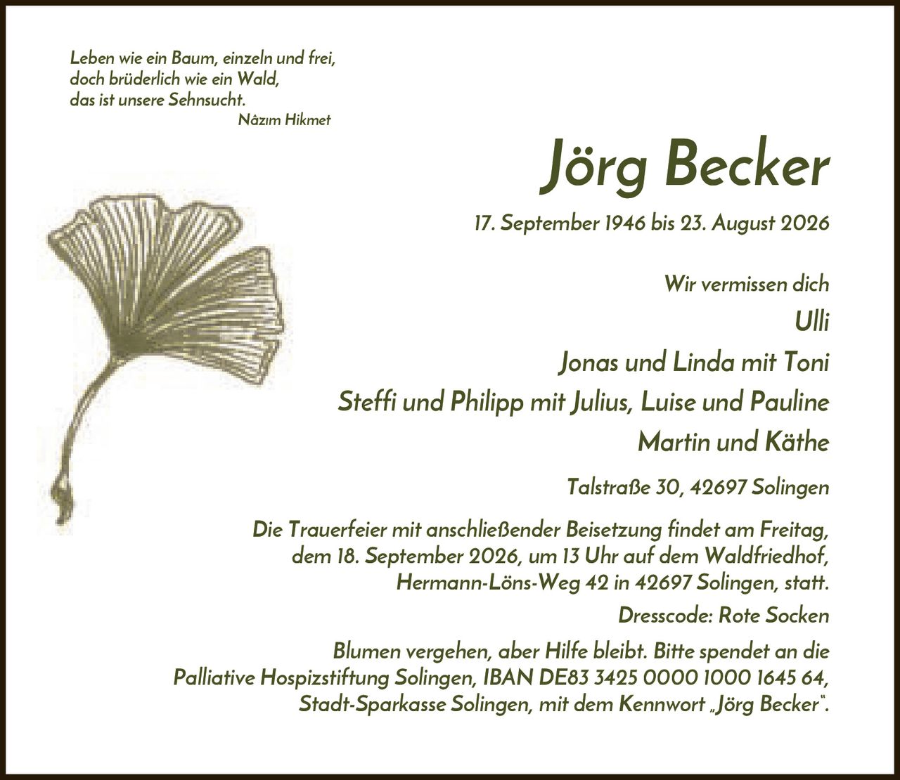 <p><i>Leben wie ein Baum, einzeln und frei, doch brüderlich wie ein Wald, das ist unsere Sehnsucht.</i> Nâzım Hikmet</p>

<p><strong>Jörg Becker</strong></p>

<p>17. September 1946 bis 23. August 2026</p>

<p>Wir vermissen dich<br/>
Ulli<br/>
Jonas und Linda mit Toni<br/>
Steffi und Philipp mit Julius, Luise und Pauline<br/>
Martin und Käthe<br/>
Talstraße 30, 42697 Solingen</p>

<p>Die Trauerfeier mit anschließender Beisetzung findet am Freitag, dem 18. September 2026, um 13 Uhr auf dem Waldfriedhof, Hermann-Löns-Weg 42 in 42697 Solingen, statt.</p>

<p>Dresscode: Rote Socken</p>

<p>Blumen vergehen, aber Hilfe bleibt. Bitte spendet an die Palliative Hospizstiftung Solingen, IBAN DE83 3425 0000 1000 1645 64, Stadt-Sparkasse Solingen, mit dem Kennwort „Jörg Becker".</p>
