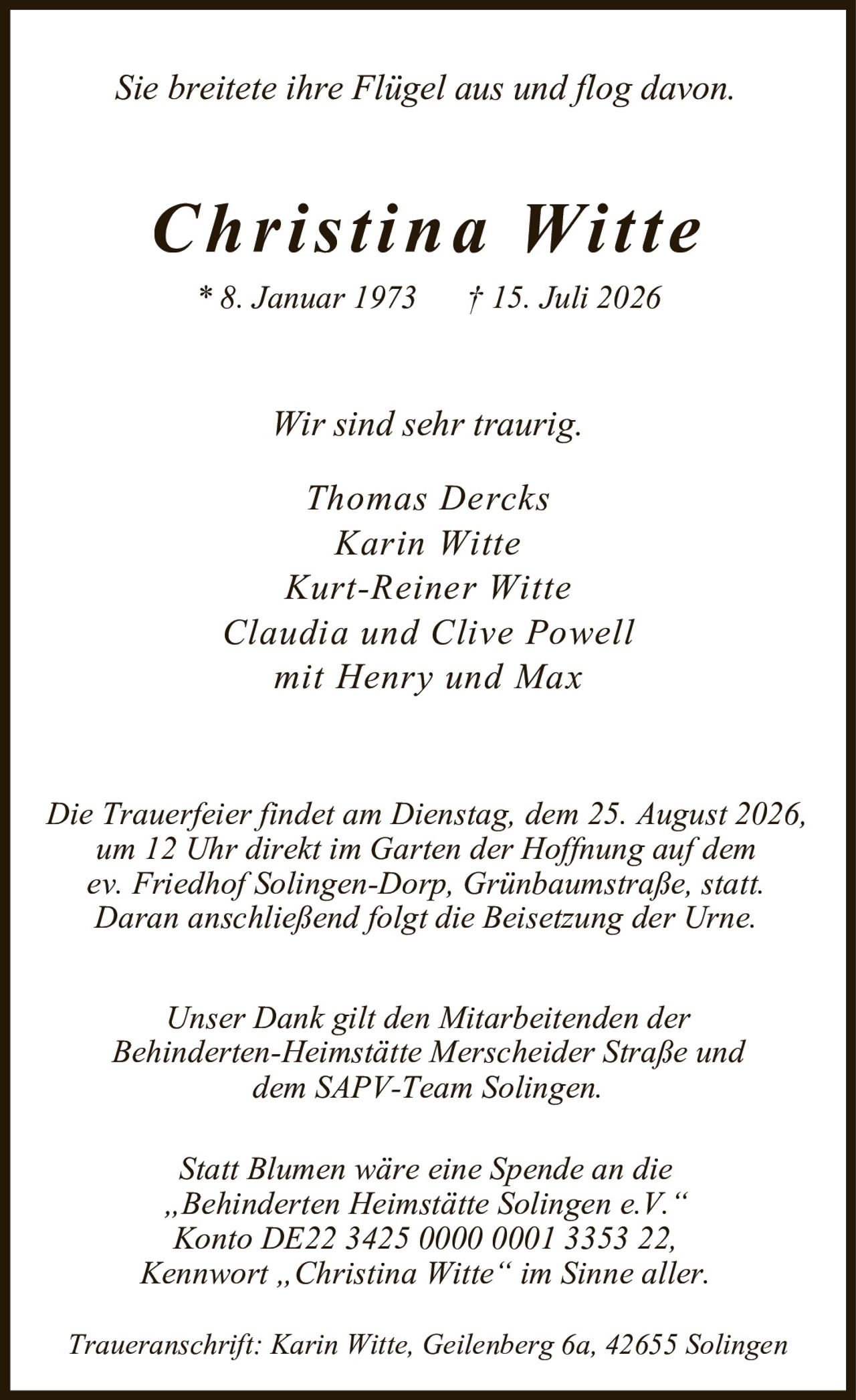 <p><i>Sie breitete ihre Flügel aus und flog davon.</i></p>

<p><strong>Christina Witte</strong></p>

<p>* 8. Januar 1973     † 15. Juli 2026</p>

<p><i>Wir sind sehr traurig.</i></p>

<p>Thomas Dercks<br/>
Karin Witte<br/>
Kurt-Reiner Witte<br/>
Claudia und Clive Powell<br/>
mit Henry und Max</p>

<p>Die Trauerfeier findet am Dienstag, dem 25. August 2026, um 12 Uhr direkt im Garten der Hoffnung auf dem ev. Friedhof Solingen-Dorp, Grünbaumstraße, statt. Daran anschließend folgt die Beisetzung der Urne.</p>

<p>Unser Dank gilt den Mitarbeitenden der Behinderten-Heimstätte Merseheider Straße und dem SAPV-Team Solingen.</p>

<p>Statt Blumen wäre eine Spende an die „Behinderten Heimstätte Solingen e.V." Konto DE22 3425 0000 0001 3353 22, Kennwort „Christina Witte" im Sinne aller.</p>

<p>Traueranschrift: Karin Witte, Geilenberg 6a, 42655 Solingen</p>