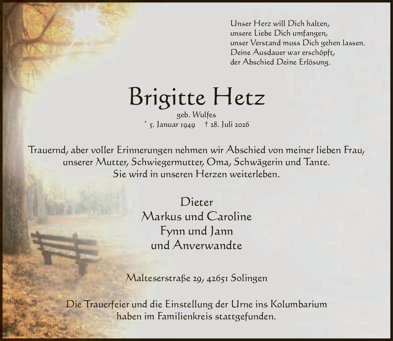 <p>Unser Herz will Dich halten,<br>unsere Liebe Dich umfangen,<br>unser Verstand muss Dich gehen lassen.<br>Deine Ausdauer war erschöpft,<br>der Abschied Deine Erlösung.</p><p><strong>Brigitte Hetz</strong><br>geb. Wulfes<br>* 5. Januar 1949 † 28. Juli 2026</p><p>Trauernd, aber voller Erinnerungen nehmen wir Abschied von meiner lieben Frau, unserer Mutter, Schwiegermutter, Oma, Schwägerin und Tante. Sie wird in unseren Herzen weiterleben.</p><p>Dieter<br>Markus und Caroline<br>Fynn und Jann<br>und Anverwandte</p><p>Malteserstraße 29, 42651 Solingen</p><p>Die Trauerfeier und die Einstellung der Urne ins Kolumbarium haben im Familienkreis stattgefunden.</p>
