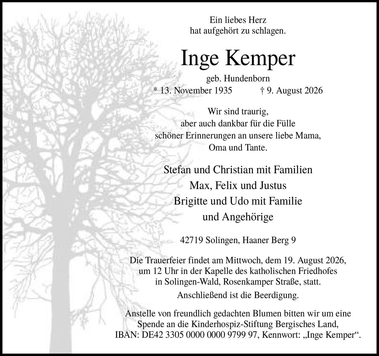 <p>Ein liebes Herz hat aufgehört zu schlagen.</p>

<p><strong>Inge Kemper</strong><br/>
geb. Hundenborn<br/>
* 13. November 1935 † 9. August 2026</p>

<p>Wir sind traurig, aber auch dankbar für die Fülle schöner Erinnerungen an unsere liebe Mama, Oma und Tante.</p>

<p>Stefan und Christian mit Familien<br/>
Max, Felix und Justus<br/>
Brigitte und Udo mit Familie<br/>
und Angehörige</p>

<p>42719 Solingen, Haaner Berg 9</p>

<p>Die Trauerfeier findet am Mittwoch, dem 19. August 2026, um 12 Uhr in der Kapelle des katholischen Friedhofes in Solingen-Wald, Rosenkamper Straße, statt. Anschließend ist die Beerdigung.</p>

<p>Anstelle von freundlich gedachten Blumen bitten wir um eine Spende an die Kinderhospiz-Stiftung Bergisches Land, IBAN: DE42 3305 0000 0000 9799 97, Kennwort: „Inge Kemper".</p>