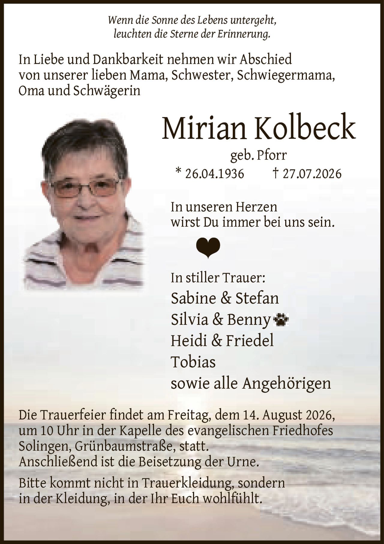 <p><i>Wenn die Sonne des Lebens untergeht, leuchten die Sterne der Erinnerung.</i></p><p>In Liebe und Dankbarkeit nehmen wir Abschied von unserer lieben Mama, Schwester, Schwiegermama, Oma und Schwägerin</p><p><strong>Mirian Kolbeck</strong><br>geb. Pforr<br>* 26.04.1936 † 27.07.2026</p><p>In unseren Herzen wirst Du immer bei uns sein.</p><p>In stiller Trauer:<br>Sabine & Stefan<br>Silvia & Benny<br>Heidi & Friedel<br>Tobias<br>sowie alle Angehörigen</p><p>Die Trauerfeier findet am Freitag, dem 14. August 2026, um 10 Uhr in der Kapelle des evangelischen Friedhofes Solingen, Grünbaumstraße, statt. Anschließend ist die Beisetzung der Urne. Bitte kommt nicht in Trauerkleidung, sondern in der Kleidung, in der Ihr Euch wohlfühlt.</p>