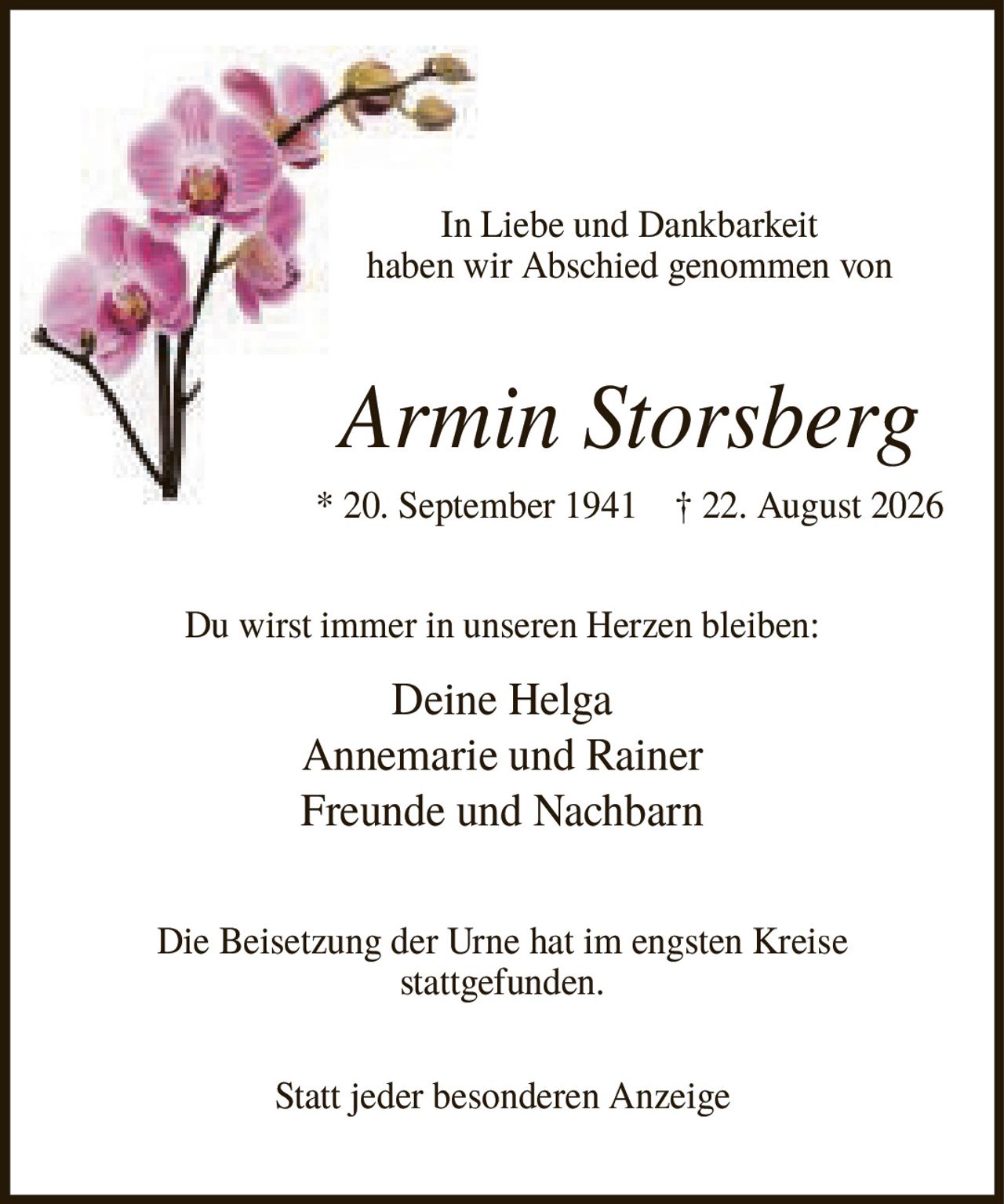 <p>In Liebe und Dankbarkeit haben wir Abschied genommen von</p>

<p><strong>Armin Storsberg</strong></p>

<p>* 20. September 1941 † 22. August 2026</p>

<p>Du wirst immer in unseren Herzen bleiben:</p>

<p>Deine Helga<br>Annemarie und Rainer<br>Freunde und Nachbarn</p>

<p>Die Beisetzung der Urne hat im engsten Kreise stattgefunden.</p>

<p>Statt jeder besonderen Anzeige</p>