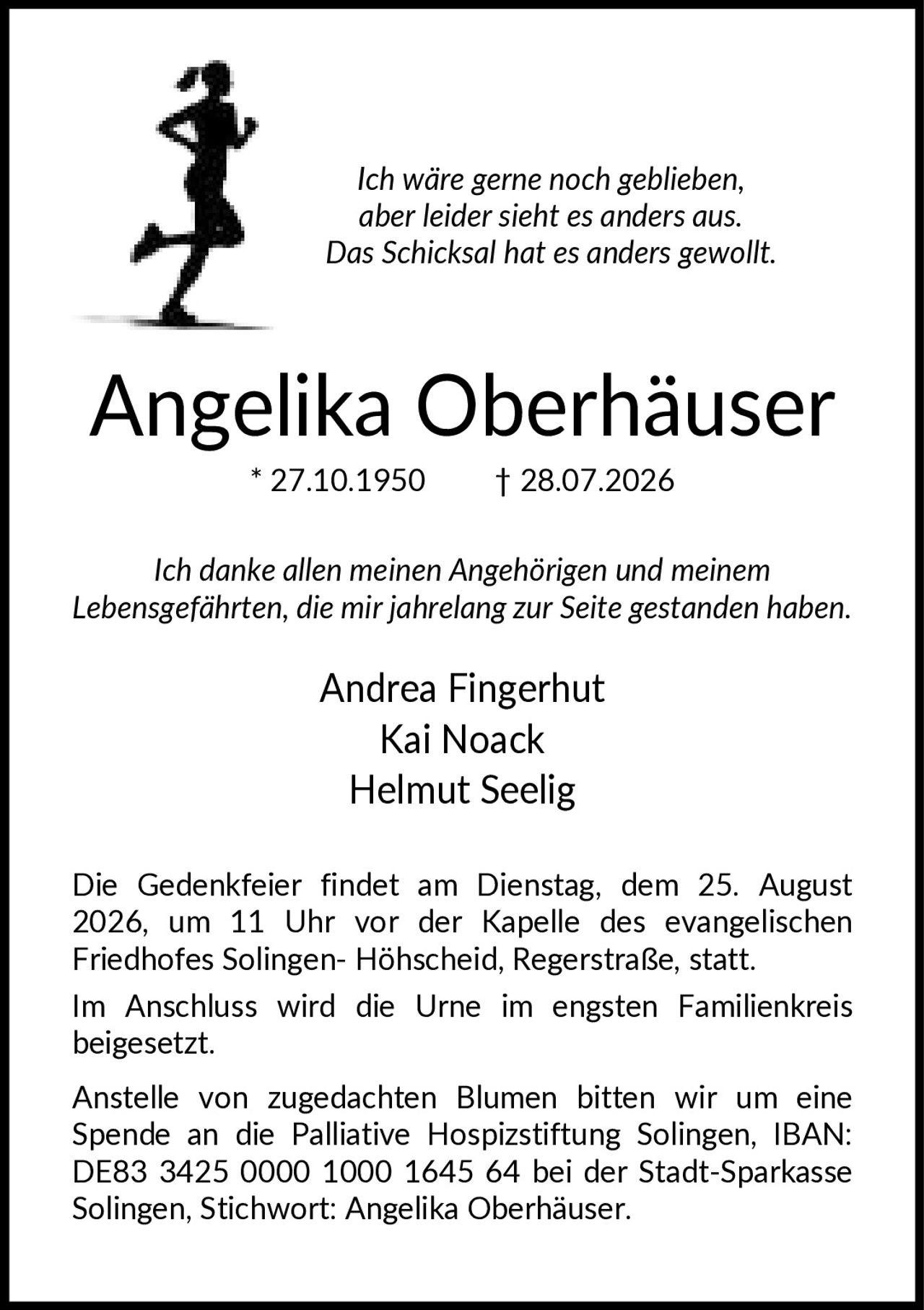 <p><i>Ich wäre gerne noch geblieben, aber leider sieht es anders aus. Das Schicksal hat es anders gewollt.</i></p>

<p><strong>Angelika Oberhäuser</strong><br>
* 27.10.1950 † 28.07.2026</p>

<p><i>Ich danke allen meinen Angehörigen und meinem Lebensgefährten, die mir jahrelang zur Seite gestanden haben.</i></p>

<p>Andrea Fingerhut<br>
Kai Noack<br>
Helmut Seelig</p>

<p>Die Gedenkfeier findet am Dienstag, dem 25. August 2026, um 11 Uhr vor der Kapelle des evangelischen Friedhofes Solingen-Höhscheid, Regerstraße, statt.</p>

<p>Im Anschluss wird die Urne im engsten Familienkreis beigesetzt.</p>

<p>Anstelle von zugedachten Blumen bitten wir um eine Spende an die Palliative Hospizstiftung Solingen, IBAN: DE83 3425 0000 1000 1645 64 bei der Stadt-Sparkasse Solingen, Stichwort: Angelika Oberhäuser.</p>