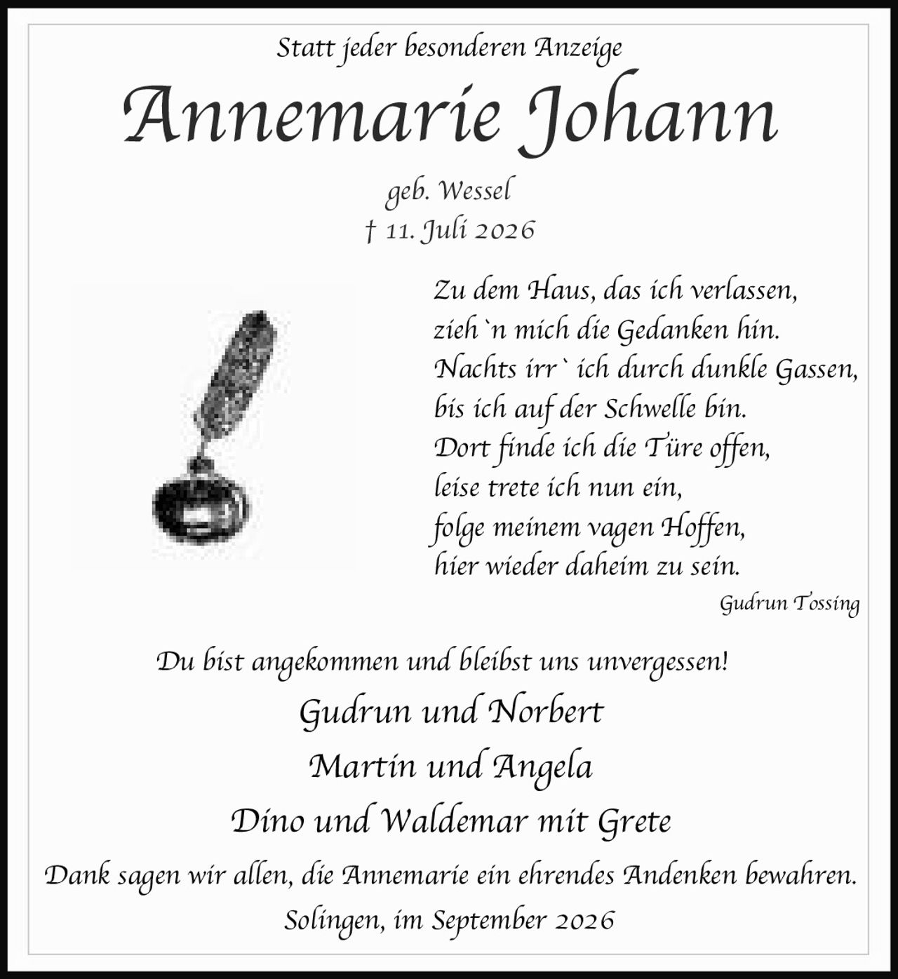 <p><strong>Statt jeder besonderen Anzeige</strong></p>

<p><strong>Annemarie Johann</strong><br>geb. Wessel<br>† 11. Juli 2026</p>

<p><i>Zu dem Haus, das ich verlassen,<br>zieh`n mich die Gedanken hin.<br>Nachts irr` ich durch dunkle Gassen,<br>bis ich auf der Schwelle bin.<br>Dort finde ich die Türe offen,<br>leise trete ich nun ein,<br>folge meinem vagen Hoffen,<br>hier wieder daheim zu sein.</i></p>

<p>Gudrun Tossing</p>

<p><i>Du bist angekommen und bleibst uns unvergessen!</i></p>

<p>Gudrun und Norbert<br>Martin und Angela<br>Dino und Waldemar mit Grete</p>

<p>Dank sagen wir allen, die Annemarie ein ehrendes Andenken bewahren.</p>

<p>Solingen, im September 2026</p>