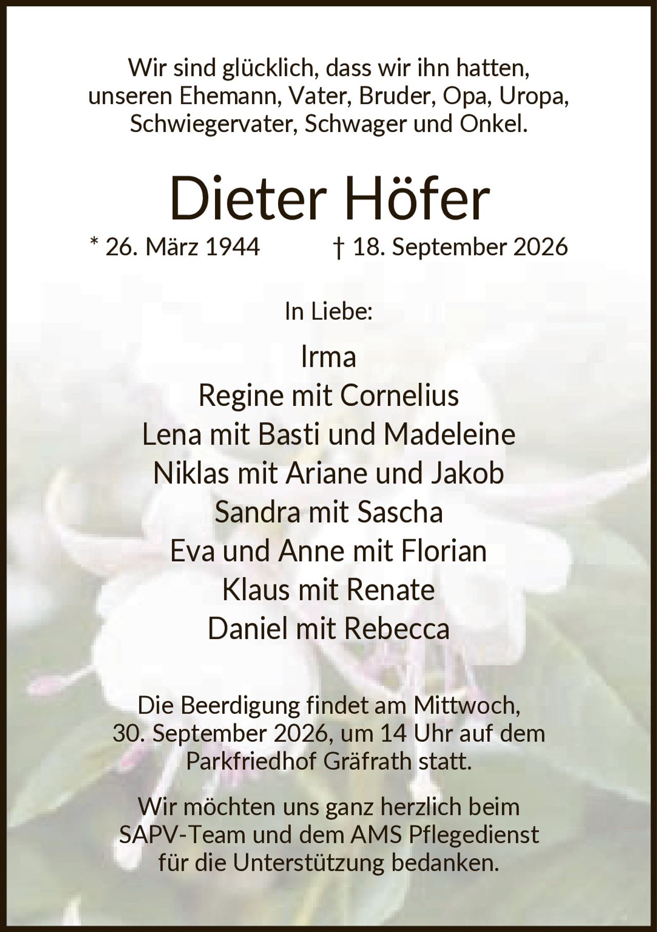 <p>Wir sind glücklich, dass wir ihn hatten, unseren Ehemann, Vater, Bruder, Opa, Uropa, Schwiegervater, Schwager und Onkel.</p>

<p><strong>Dieter Höfer</strong><br>
* 26. März 1944 † 18. September 2026</p>

<p>In Liebe:</p>
<p>Irma<br>
Regine mit Cornelius<br>
Lena mit Basti und Madeleine<br>
Niklas mit Ariane und Jakob<br>
Sandra mit Sascha<br>
Eva und Anne mit Florian<br>
Klaus mit Renate<br>
Daniel mit Rebecca</p>

<p>Die Beerdigung findet am Mittwoch, 30. September 2026, um 14 Uhr auf dem Parkfriedhof Gräfrath statt.</p>

<p>Wir möchten uns ganz herzlich beim SAPV-Team und dem AMS Pflegedienst für die Unterstützung bedanken.</p>