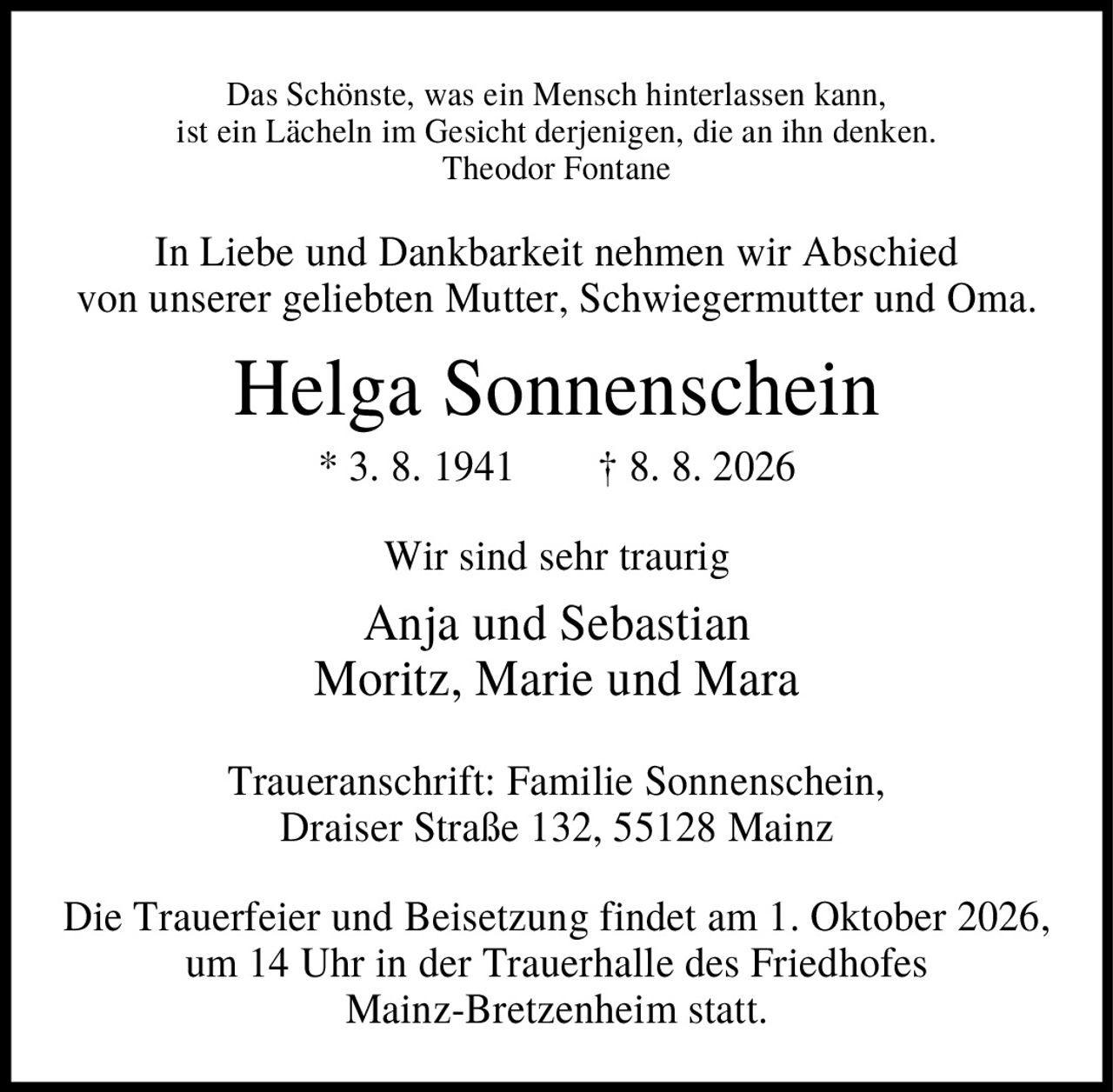 <p><i>Das Schönste, was ein Mensch hinterlassen kann,
ist ein Lächeln im Gesicht derjenigen, die an ihn denken.
Theodor Fontane</i></p>

<p>In Liebe und Dankbarkeit nehmen wir Abschied
von unserer geliebten Mutter, Schwiegermutter und Oma.</p>

<p><strong>Helga Sonnenschein</strong><br>
* 3. 8. 1941 † 8. 8. 2026</p>

<p>Wir sind sehr traurig<br>
Anja und Sebastian<br>
Moritz, Marie und Mara</p>

<p>Traueranschrift: Familie Sonnenschein,
Draiser Straße 132, 55128 Mainz</p>

<p>Die Trauerfeier und Beisetzung findet am 1. Oktober 2026,
um 14 Uhr in der Trauerhalle des Friedhofes
Mainz-Bretzenheim statt.</p>