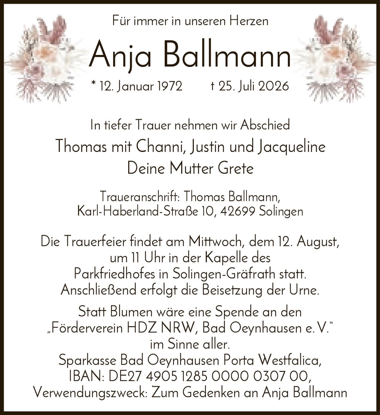 <p>Für immer in unseren Herzen</p>

<p><strong>Anja Ballmann</strong><br>
* 12. Januar 1972 † 25. Juli 2026</p>

<p>In tiefer Trauer nehmen wir Abschied<br>
Thomas mit Channi, Justin und Jacqueline<br>
Deine Mutter Grete</p>

<p><strong>Traueranschrift:</strong> Thomas Ballmann, Karl-Haberland-Straße 10, 42699 Solingen</p>

<p>Die Trauerfeier findet am Mittwoch, dem 12. August, um 11 Uhr in der Kapelle des Parkfriedhofes in Solingen-Gräfrath statt. Anschließend erfolgt die Beisetzung der Urne.</p>

<p>Statt Blumen wäre eine Spende an den „Förderverein HDZ NRW, Bad Oeynhausen e.V." im Sinne aller.<br>
Sparkasse Bad Oeynhausen Porta Westfalica, IBAN: DE27 4905 1285 0000 0307 00, Verwendungszweck: Zum Gedenken an Anja Ballmann</p>