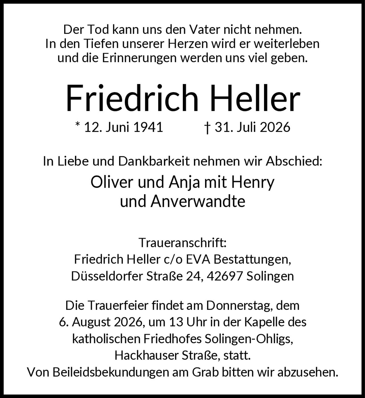 <p>Der Tod kann uns den Vater nicht nehmen. In den Tiefen unserer Herzen wird er weiterleben und die Erinnerungen werden uns viel geben.</p>

<p><strong>Friedrich Heller</strong><br>
* 12. Juni 1941 † 31. Juli 2026</p>

<p>In Liebe und Dankbarkeit nehmen wir Abschied:<br>
Oliver und Anja mit Henry<br>
und Anverwandte</p>

<p><strong>Traueranschrift:</strong><br>
Friedrich Heller c/o EVA Bestattungen,<br>
Düsseldorfer Straße 24, 42697 Solingen</p>

<p>Die Trauerfeier findet am Donnerstag, dem 6. August 2026, um 13 Uhr in der Kapelle des katholischen Friedhofes Solingen-Ohligs, Hackhauser Straße, statt.</p>

<p>Von Beileidsbekundungen am Grab bitten wir abzusehen.</p>
