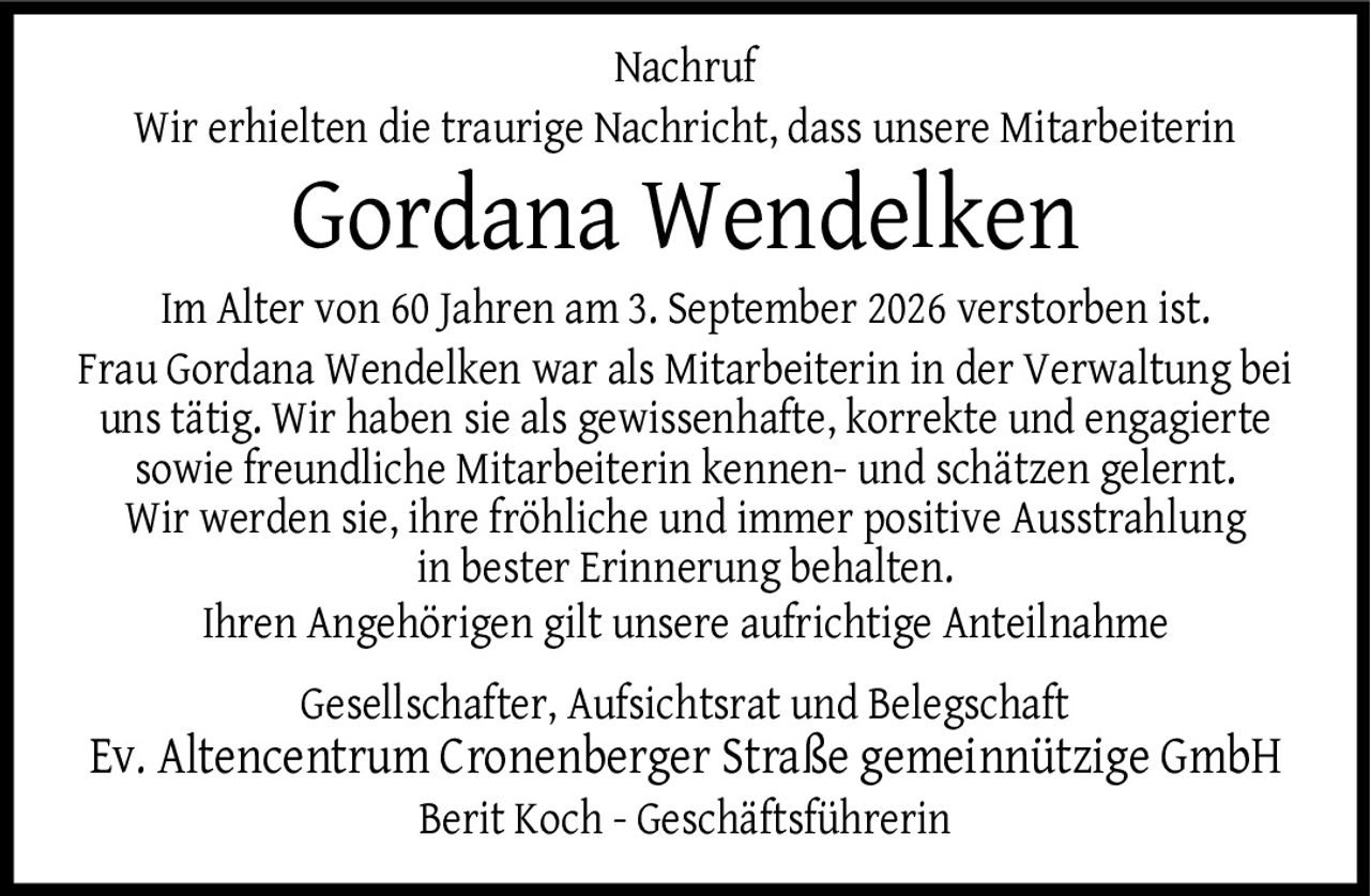 <p><strong>Nachruf</strong></p>
<p>Wir erhielten die traurige Nachricht, dass unsere Mitarbeiterin</p>
<p><strong>Gordana Wendelken</strong></p>
<p>Im Alter von 60 Jahren am 3. September 2026 verstorben ist. Frau Gordana Wendelken war als Mitarbeiterin in der Verwaltung bei uns tätig. Wir haben sie als gewissenhafte, korrekte und engagierte sowie freundliche Mitarbeiterin kennen- und schätzen gelernt. Wir werden sie, ihre fröhliche und immer positive Ausstrahlung in bester Erinnerung behalten. Ihren Angehörigen gilt unsere aufrichtige Anteilnahme</p>
<p>Gesellschafter, Aufsichtsrat und Belegschaft<br>Ev. Altencentrum Cronenberger Straße gemeinnützige GmbH<br>Berit Koch - Geschäftsführerin</p>
