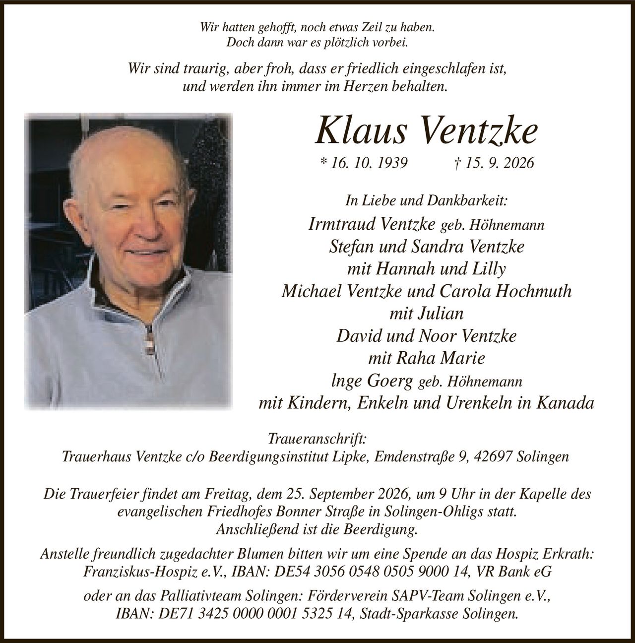 <p><i>Wir hatten gehofft, noch etwas Zeil zu haben.<br>Doch dann war es plötzlich vorbei.</i></p><p><i>Wir sind traurig, aber froh, dass er friedlich eingeschlafen ist,<br>und werden ihn immer im Herzen behalten.</i></p><p><strong>Klaus Ventzke</strong><br>* 16. 10. 1939 † 15. 9. 2026</p><p><strong>In Liebe und Dankbarkeit:</strong><br>Irmtraud Ventzke geb. Höhnemann<br>Stefan und Sandra Ventzke<br>mit Hannah und Lilly<br>Michael Ventzke und Carola Hochmuth<br>mit Julian<br>David und Noor Ventzke<br>mit Raha Marie<br>Inge Goerg geb. Höhnemann<br>mit Kindern, Enkeln und Urenkeln in Kanada</p><p><strong>Traueranschrift:</strong><br>Trauerhaus Ventzke c/o Beerdigungsinstitut Lipke, Emdenstraße 9, 42697 Solingen</p><p>Die Trauerfeier findet am Freitag, dem 25. September 2026, um 9 Uhr in der Kapelle des evangelischen Friedhofes Bonner Straße in Solingen-Ohligs statt.<br>Anschließend ist die Beerdigung.</p><p>Anstelle freundlich zugedachter Blumen bitten wir um eine Spende an das Hospiz Erkrath:<br>Franziskus-Hospiz e.V., IBAN: DE54 3056 0548 0505 9000 14, VR Bank eG<br>oder an das Palliativteam Solingen: Förderverein SAPV-Team Solingen e.V.,<br>IBAN: DE71 3425 0000 0001 5325 14, Stadt-Sparkasse Solingen.</p>
