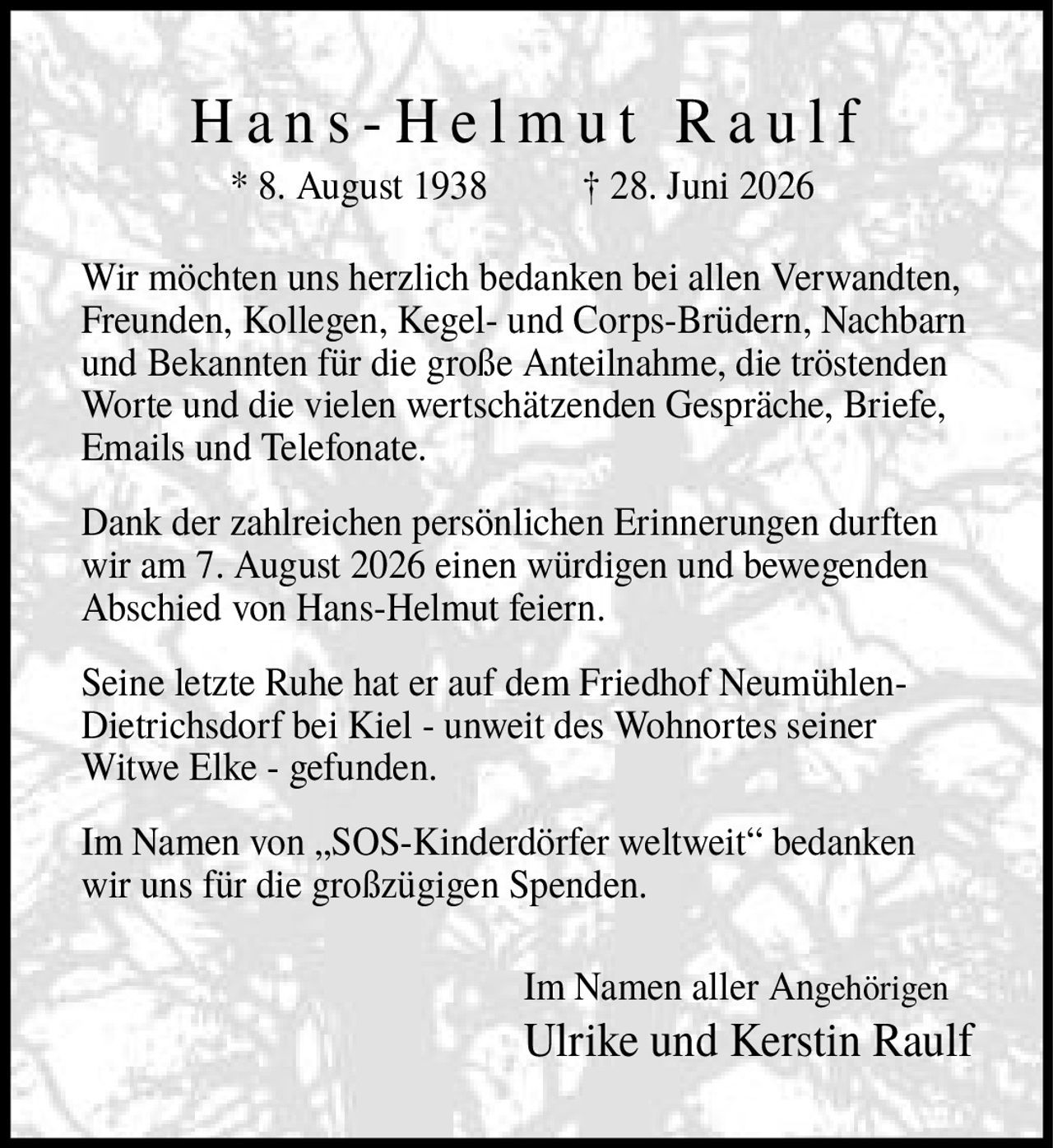 <p>* 8. August 1938 † 28. Juni 2026</p>

<p>Wir möchten uns herzlich bedanken bei allen Verwandten, Freunden, Kollegen, Kegel- und Corps-Brüdern, Nachbarn und Bekannten für die große Anteilnahme, die tröstenden Worte und die vielen wertschätzenden Gespräche, Briefe, Emails und Telefonate.</p>

<p>Dank der zahlreichen persönlichen Erinnerungen durften wir am 7. August 2026 einen würdigen und bewegenden Abschied von Hans-Helmut feiern.</p>

<p>Seine letzte Ruhe hat er auf dem Friedhof Neumühlen-Dietrichsdorf bei Kiel - unweit des Wohnortes seiner Witwe Elke - gefunden.</p>

<p>Im Namen von „SOS-Kinderdörfer weltweit" bedanken wir uns für die großzügigen Spenden.</p>

<p>Im Namen aller Angehörigen<br>Ulrike und Kerstin Raulf</p>