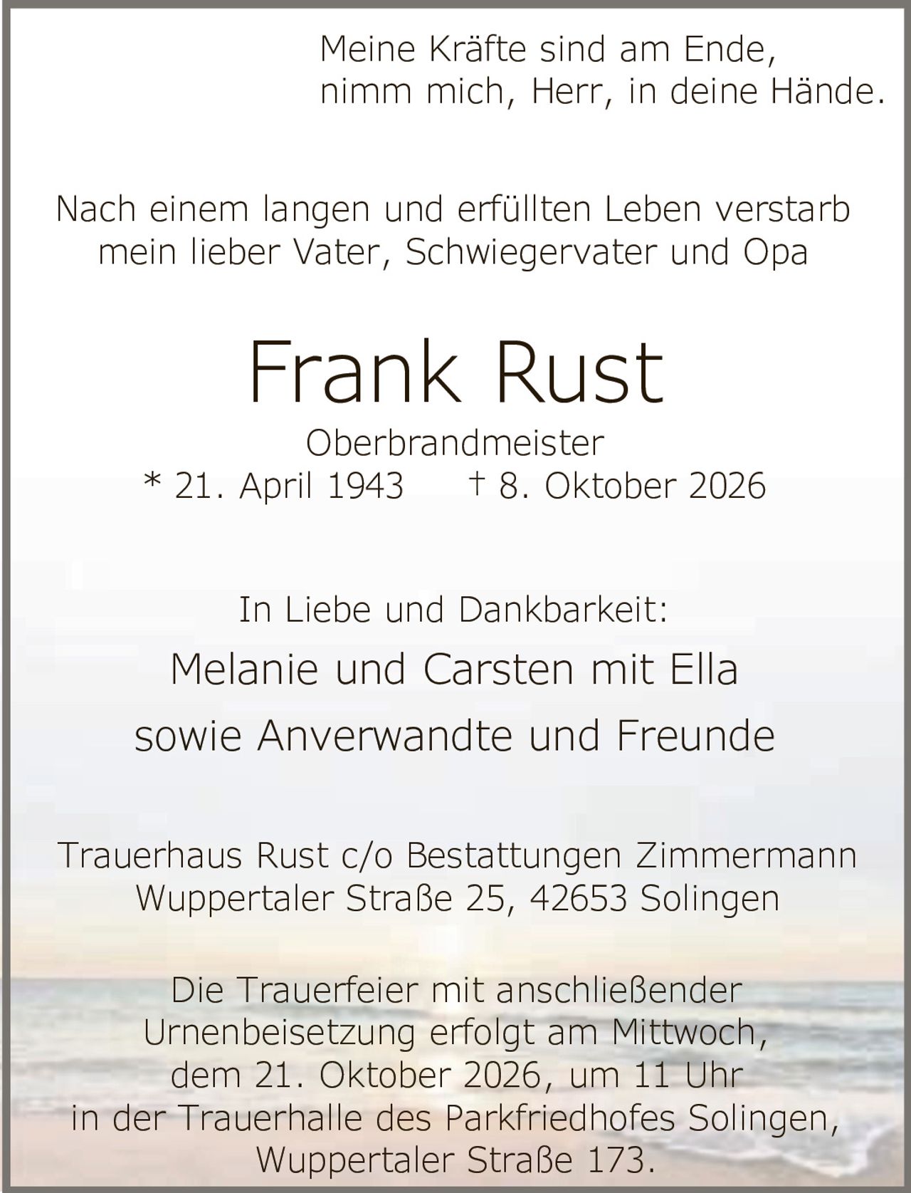 <p>Meine Kräfte sind am Ende,<br>nimm mich, Herr, in deine Hände.</p><p>Nach einem langen und erfüllten Leben verstarb<br>mein lieber Vater, Schwiegervater und Opa</p><p><strong>Frank Rust</strong><br>Oberbrandmeister<br>* 21. April 1943 † 8. Oktober 2026</p><p>In Liebe und Dankbarkeit:<br>Melanie und Carsten mit Ella<br>sowie Anverwandte und Freunde</p><p>Trauerhaus Rust c/o Bestattungen Zimmermann<br>Wuppertaler Straße 25, 42653 Solingen</p><p>Die Trauerfeier mit anschließender<br>Urnenbeisetzung erfolgt am Mittwoch,<br>dem 21. Oktober 2026, um 11 Uhr<br>in der Trauerhalle des Parkfriedhofes Solingen,<br>Wuppertaler Straße 173.</p>