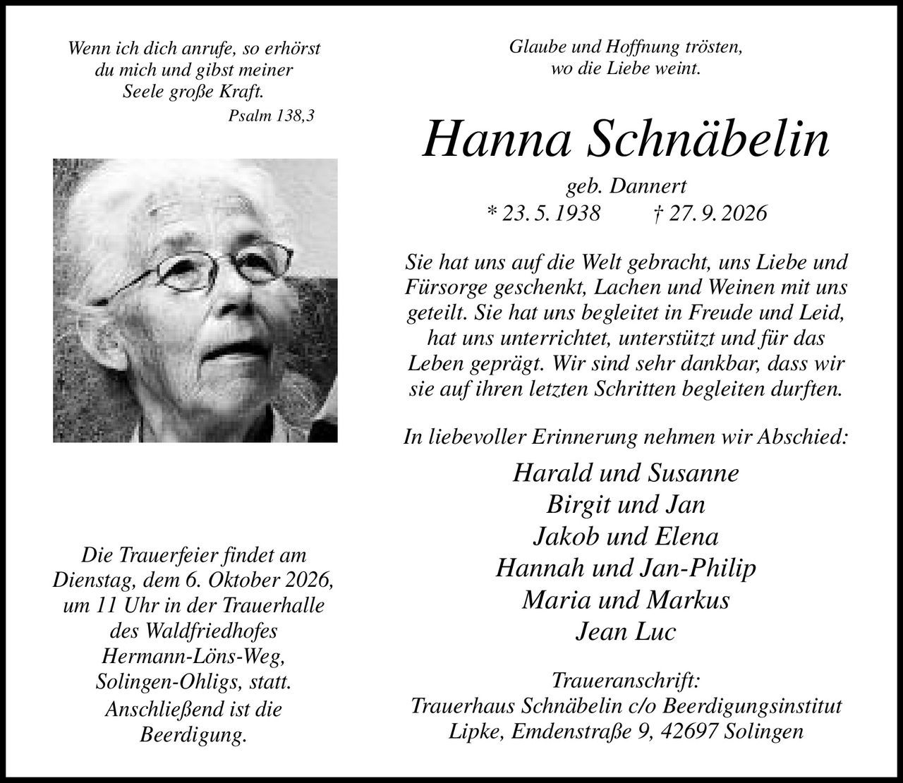 <p><i>Glaube und Hoffnung trösten, wo die Liebe weint.</i></p>

<p><strong>Hanna Schnäbelin</strong><br>
geb. Dannert<br>
* 23.5.1938 † 27.9.2026</p>

<p>Sie hat uns auf die Welt gebracht, uns Liebe und Fürsorge geschenkt, Lachen und Weinen mit uns geteilt. Sie hat uns begleitet in Freude und Leid, hat uns unterrichtet, unterstützt und für das Leben geprägt. Wir sind sehr dankbar, dass wir sie auf ihren letzten Schritten begleiten durften.</p>

<p><i>In liebevoller Erinnerung nehmen wir Abschied:</i></p>

<p>Harald und Susanne<br>
Birgit und Jan<br>
Jakob und Elena<br>
Hannah und Jan-Philip<br>
Maria und Markus<br>
Jean Luc</p>

<p><i>Wenn ich dich anrufe, so erhörst du mich und gibst meiner Seele große Kraft.<br>
Psalm 138,3</i></p>

<p>Die Trauerfeier findet am Dienstag, dem 6. Oktober 2026, um 11 Uhr in der Trauerhalle des Waldfriedhofes Hermann-Löns-Weg, Solingen-Ohligs, statt. Anschließend ist die Beerdigung.</p>

<p><strong>Traueranschrift:</strong><br>
Trauerhaus Schnäbelin c/o Beerdigungsinstitut Lipke, Emdenstraße 9, 42697 Solingen</p>
