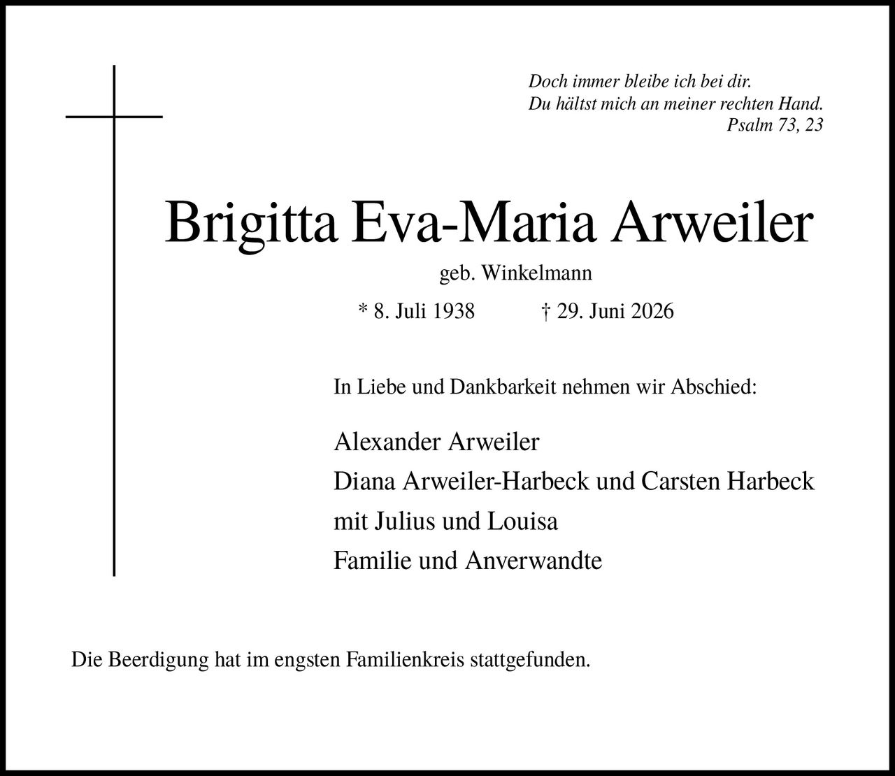 <p><i>Doch immer bleibe ich bei dir. Du hältst mich an meiner rechten Hand. Psalm 73, 23</i></p><p><strong>Brigitta Eva-Maria Arweiler</strong><br />geb. Winkelmann<br />* 8. Juli 1938 † 29. Juni 2026</p><p>In Liebe und Dankbarkeit nehmen wir Abschied:</p><p>Alexander Arweiler<br />Diana Arweiler-Harbeck und Carsten Harbeck<br />mit Julius und Louisa<br />Familie und Anverwandte</p><p>Die Beerdigung hat im engsten Familienkreis stattgefunden.</p>