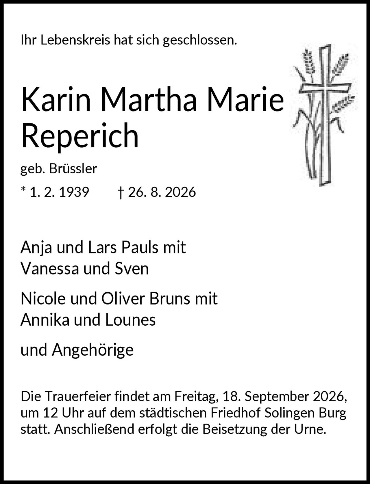 <p>Ihr Lebenskreis hat sich geschlossen.</p>
<p><strong>Karin Martha Marie Reperich</strong></p>
<p>geb. Brüssler<br>* 1. 2. 1939 † 26. 8. 2026</p>
<p>Anja und Lars Pauls mit Vanessa und Sven</p>
<p>Nicole und Oliver Bruns mit Annika und Lounes</p>
<p>und Angehörige</p>
<p>Die Trauerfeier findet am Freitag, 18. September 2026, um 12 Uhr auf dem städtischen Friedhof Solingen Burg statt. Anschließend erfolgt die Beisetzung der Urne.</p>