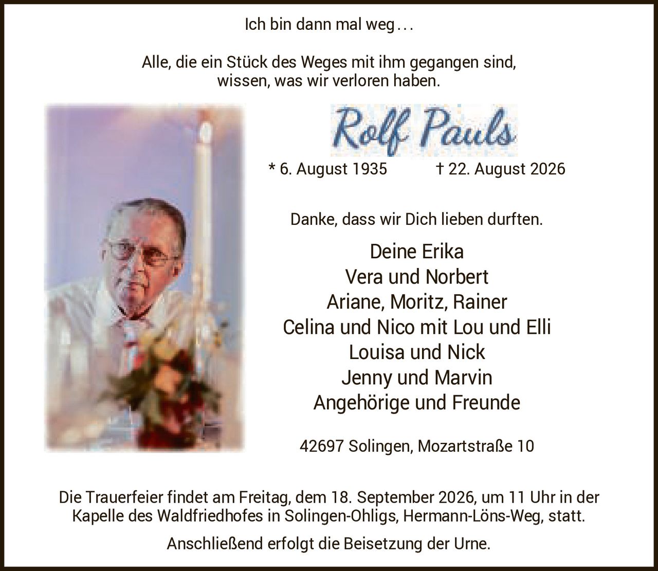 <p><strong>Ich bin dann mal weg...</strong></p>
<p>Alle, die ein Stück des Weges mit ihm gegangen sind, wissen, was wir verloren haben.</p>
<p><strong>Rolf Pauls</strong><br/>
* 6. August 1935 † 22. August 2026</p>
<p>Danke, dass wir Dich lieben durften.</p>
<p>Deine Erika<br/>
Vera und Norbert<br/>
Ariane, Moritz, Rainer<br/>
Celina und Nico mit Lou und Elli<br/>
Louisa und Nick<br/>
Jenny und Marvin<br/>
Angehörige und Freunde</p>
<p>42697 Solingen, Mozartstraße 10</p>
<p>Die Trauerfeier findet am Freitag, dem 18. September 2026, um 11 Uhr in der Kapelle des Waldfriedhofes in Solingen-Ohligs, Hermann-Löns-Weg, statt. Anschließend erfolgt die Beisetzung der Urne.</p>