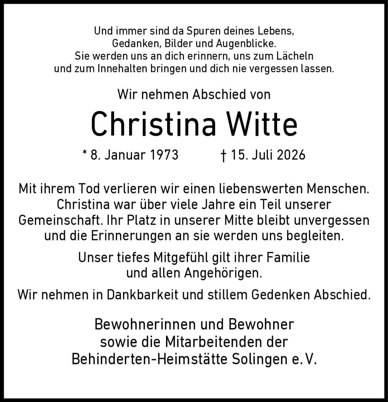 <p>Und immer sind da Spuren deines Lebens, Gedanken, Bilder und Augenblicke. Sie werden uns an dich erinnern, uns zum Lächeln und zum Innehalten bringen und dich nie vergessen lassen.</p><p>Wir nehmen Abschied von</p><p><strong>Christina Witte</strong></p><p>* 8. Januar 1973  † 15. Juli 2026</p><p>Mit ihrem Tod verlieren wir einen liebenswerten Menschen. Christina war über viele Jahre ein Teil unserer Gemeinschaft. Ihr Platz in unserer Mitte bleibt unvergessen und die Erinnerungen an sie werden uns begleiten.</p><p>Unser tiefes Mitgefühl gilt ihrer Familie und allen Angehörigen.</p><p>Wir nehmen in Dankbarkeit und stillem Gedenken Abschied.</p><p>Bewohnerinnen und Bewohner sowie die Mitarbeitenden der Behinderten-Heimstätte Solingen e.V.</p>