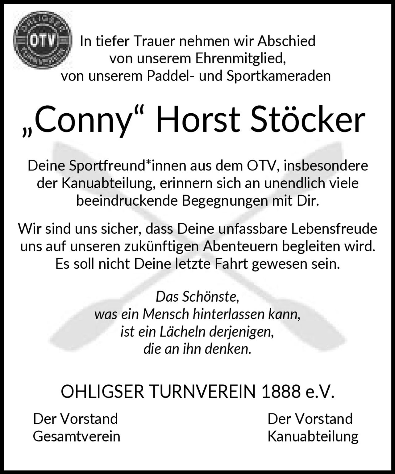 <p>In tiefer Trauer nehmen wir Abschied von unserem Ehrenmitglied, von unserem Paddel- und Sportkameraden</p><p><strong>„Conny" Horst Stöcker</strong></p><p>Deine Sportfreund*innen aus dem OTV, insbesondere der Kanuabteilung, erinnern sich an unendlich viele beeindruckende Begegnungen mit Dir.</p><p>Wir sind uns sicher, dass Deine unfassbare Lebensfreude uns auf unseren zukünftigen Abenteuern begleiten wird. Es soll nicht Deine letzte Fahrt gewesen sein.</p><p><i>Das Schönste, was ein Mensch hinterlassen kann, ist ein Lächeln derjenigen, die an ihn denken.</i></p><p>OHLIGSER TURNVEREIN 1888 e.V.<br>Der Vorstand Gesamtverein<br>Der Vorstand Kanuabteilung</p>