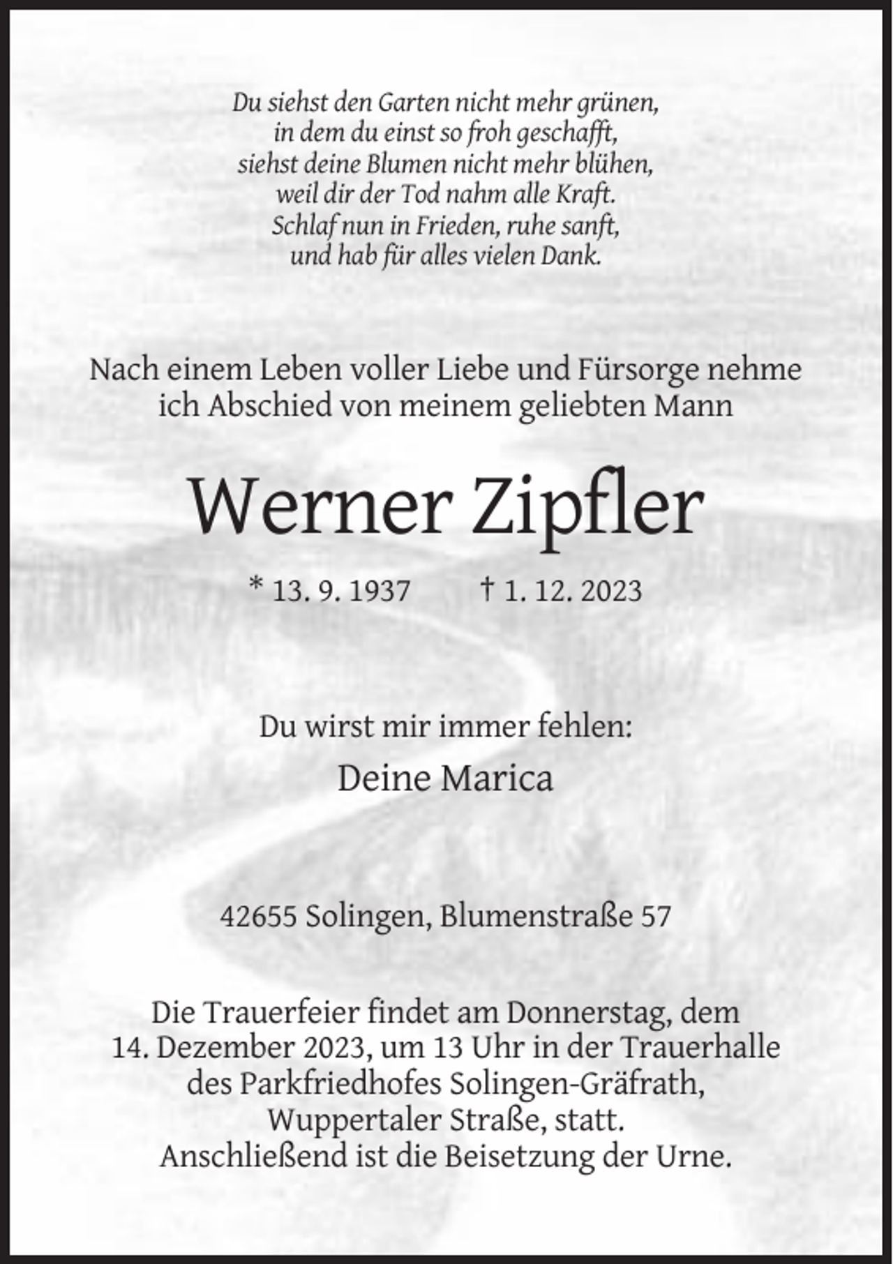 <p>Du siehst den Garten nicht mehr grünen,<br />in dem du einst so froh geschafft,<br />siehst deine Blumen nicht mehr blühen,<br />weil dir der Tod nahm alle Kraft.<br />Schlaf nun in Frieden, ruhe sanft,<br />und hab für alles vielen Dank.</p><p>Nach einem Leben voller Liebe und Fürsorge nehme<br />ich Abschied von meinem geliebten Mann</p><p>Werner Zipfler<br />* 13. 9. 1937</p><p>† 1. 12. 2023</p><p>Du wirst mir immer fehlen:</p><p>Deine Marica</p><p>42655 Solingen, Blumenstraße 57<br />Die Trauerfeier findet am Donnerstag, dem<br />14. Dezember 2023, um 13 Uhr in der Trauerhalle<br />des Parkfriedhofes Solingen-Gräfrath,<br />Wuppertaler Straße, statt.<br />Anschließend ist die Beisetzung der Urne.</p>