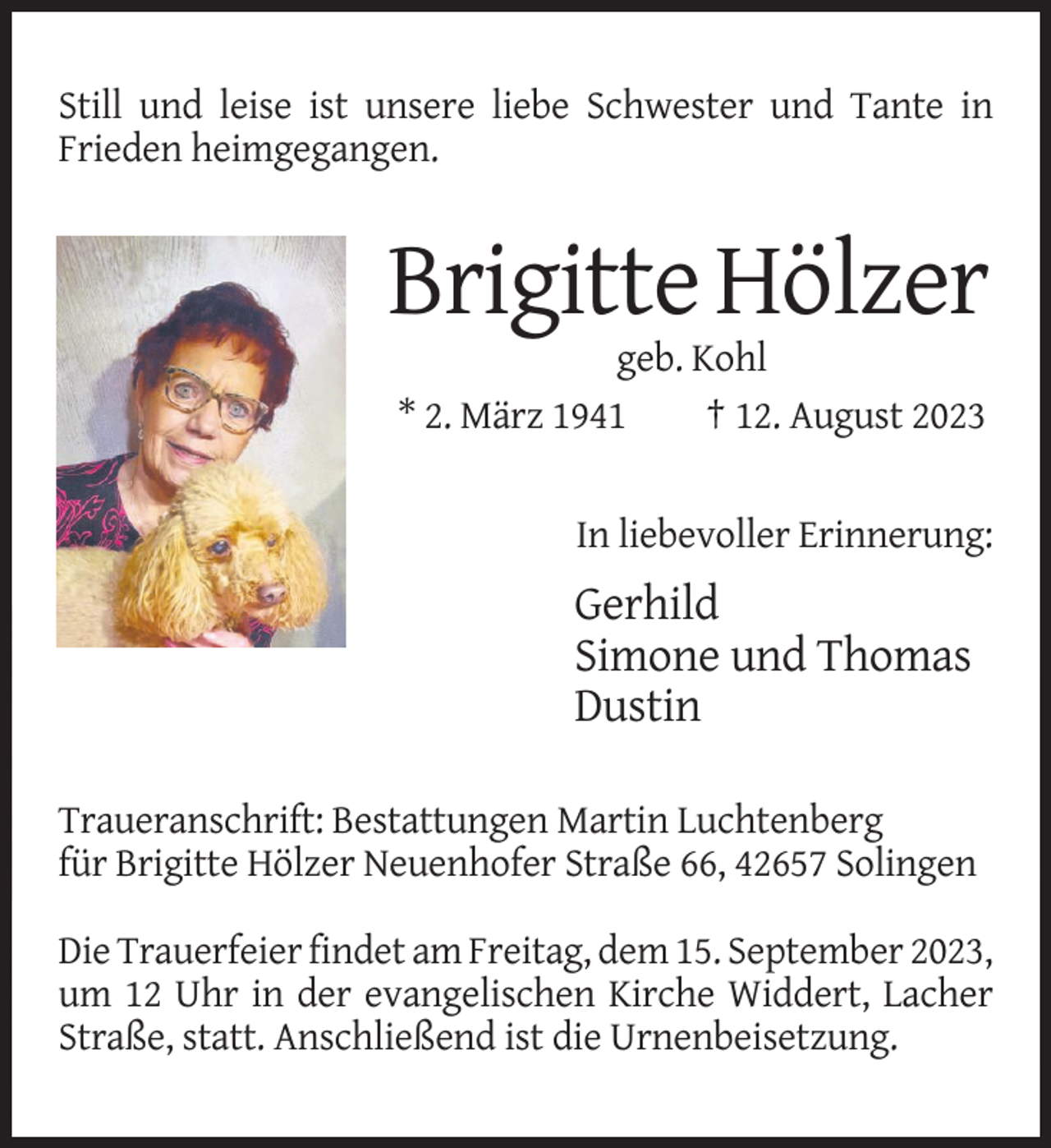 <p>Still<br />undleise<br />leiseist<br />ist unsere<br />unsere liebe<br />in in<br />Still<br />und<br />liebe Schwester<br />Schwesterund<br />undTante<br />Tante<br />Frieden<br />heimgegangen.<br />Frieden<br />heimgegangen.</p><p>Brigitte<br />Hölzer<br />Brigitte<br />Hölzer<br />geb. Kohl<br />geb. Kohl<br />* 2. März 1941<br />† 12. August 2023<br />* 2. März 1941<br />† 12. August 2023</p><p>In liebevoller Erinnerung:<br />In liebevoller Erinnerung:</p><p>Gerhild<br />Gerhild<br />Simone<br />und Thomas<br />Simone und Thomas<br />Dustin<br />Dustin<br />Traueranschrift:<br />Bestattungen Martin<br />Luchtenberg<br />Brigitte Hölzer<br />Traueranschrift:<br />Bestattungen<br />Martinfür<br />Luchtenberg<br />Neuenhofer<br />Straße<br />66,<br />42657<br />Solingen<br />für Brigitte Hölzer Neuenhofer Straße 66, 42657 Solingen<br />Die Trauerfeier findet am Freitag, dem 15. September<br />Die2023,<br />Trauerfeier<br />findet<br />amevangelischen<br />Freitag, dem 15.<br />September<br />2023,<br />um 12 Uhr<br />in der<br />Kirche<br />Widdert,<br />umLacher<br />12 UhrStraße,<br />in der statt.<br />evangelischen<br />Kirche<br />Widdert,<br />Lacher<br />Anschließend ist die UrnenStraße,<br />statt. Anschließend ist die Urnenbeisetzung.<br />beisetzung.</p>