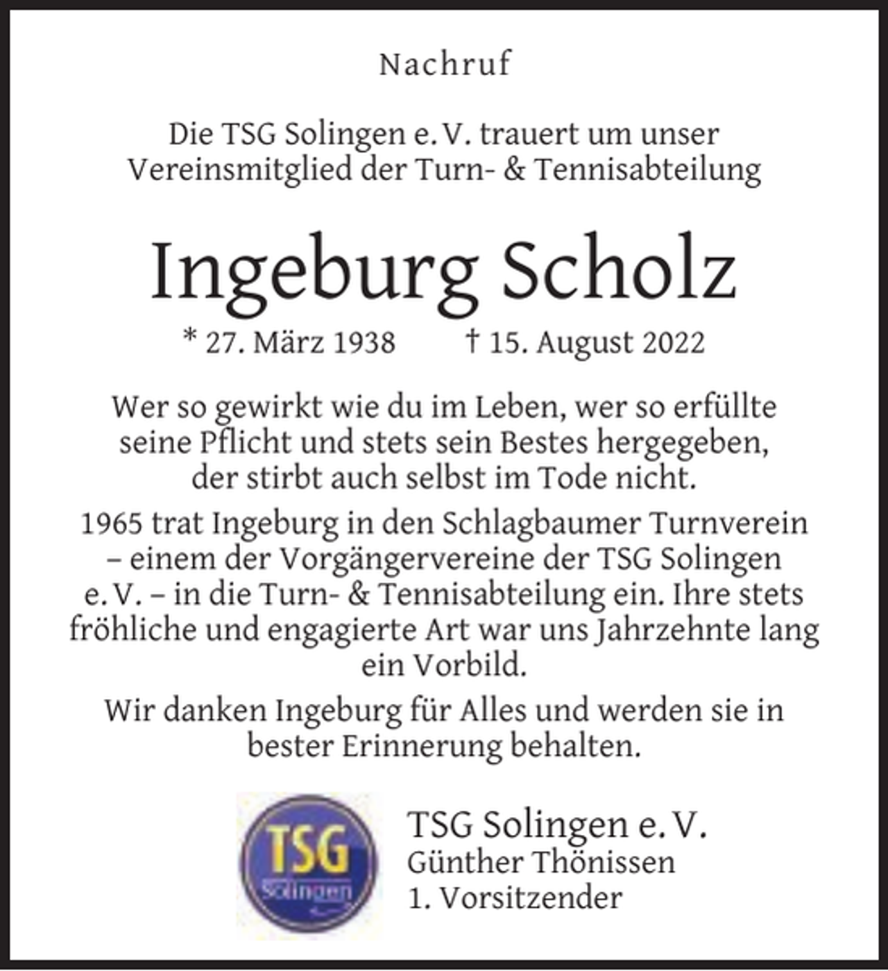 <p>Nachruf<br />Die TSG Solingen e. V. trauert um unser<br />Vereinsmitglied der Turn- &amp; Tennisabteilung</p><p>Ingeburg Scholz<br />* 27. März 1938</p><p>† 15. August 2022</p><p>Wer so gewirkt wie du im Leben, wer so erfüllte<br />seine Pﬂicht und stets sein Bestes hergegeben,<br />der stirbt auch selbst im Tode nicht.<br />1965 trat Ingeburg in den Schlagbaumer Turnverein<br />– einem der Vorgängervereine der TSG Solingen<br />e. V. – in die Turn- &amp; Tennisabteilung ein. Ihre stets<br />fröhliche und engagierte Art war uns Jahrzehnte lang<br />ein Vorbild.<br />Wir danken Ingeburg für Alles und werden sie in<br />bester Erinnerung behalten.</p><p>TSG Solingen e. V.<br />Günther Thönissen<br />1. Vorsitzender</p>
