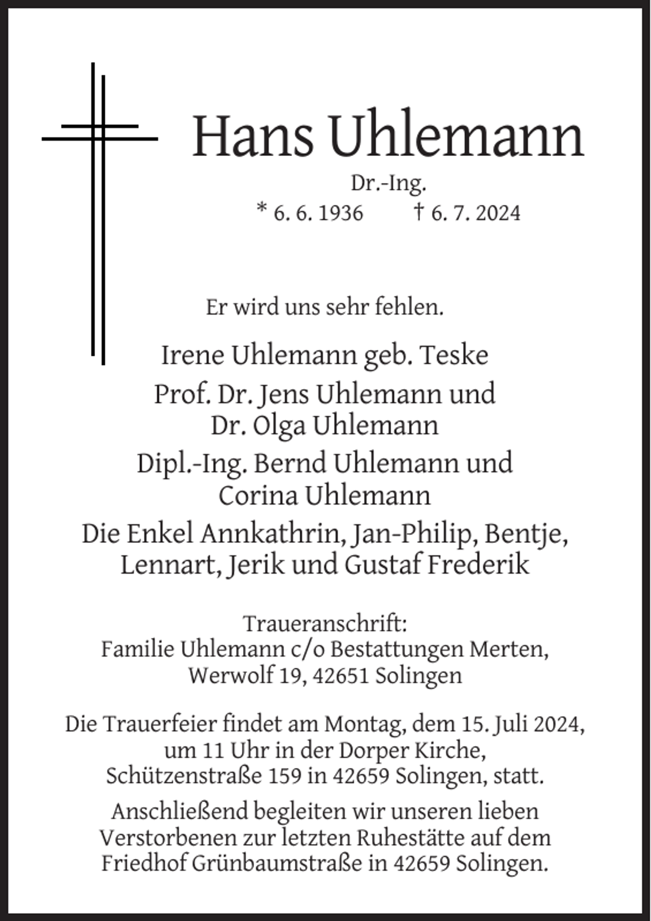 <p>Hans Uhlemann<br />Dr.-Ing.<br />* 6. 6. 1936<br />† 6. 7. 2024</p><p>Er wird uns sehr fehlen.</p><p>Irene Uhlemann geb. Teske<br />Prof. Dr. Jens Uhlemann und<br />Dr. Olga Uhlemann<br />Dipl.-Ing. Bernd Uhlemann und<br />Corina Uhlemann<br />Die Enkel Annkathrin, Jan-Philip, Bentje,<br />Lennart, Jerik und Gustaf Frederik<br />Traueranschrift:<br />Familie Uhlemann c/o Bestattungen Merten,<br />Werwolf 19, 42651 Solingen<br />Die Trauerfeier findet am Montag, dem 15. Juli 2024,<br />um 11 Uhr in der Dorper Kirche,<br />Schützenstraße 159 in 42659 Solingen, statt.<br />Anschließend begleiten wir unseren lieben<br />Verstorbenen zur letzten Ruhestätte auf dem<br />Friedhof Grünbaumstraße in 42659 Solingen.</p>