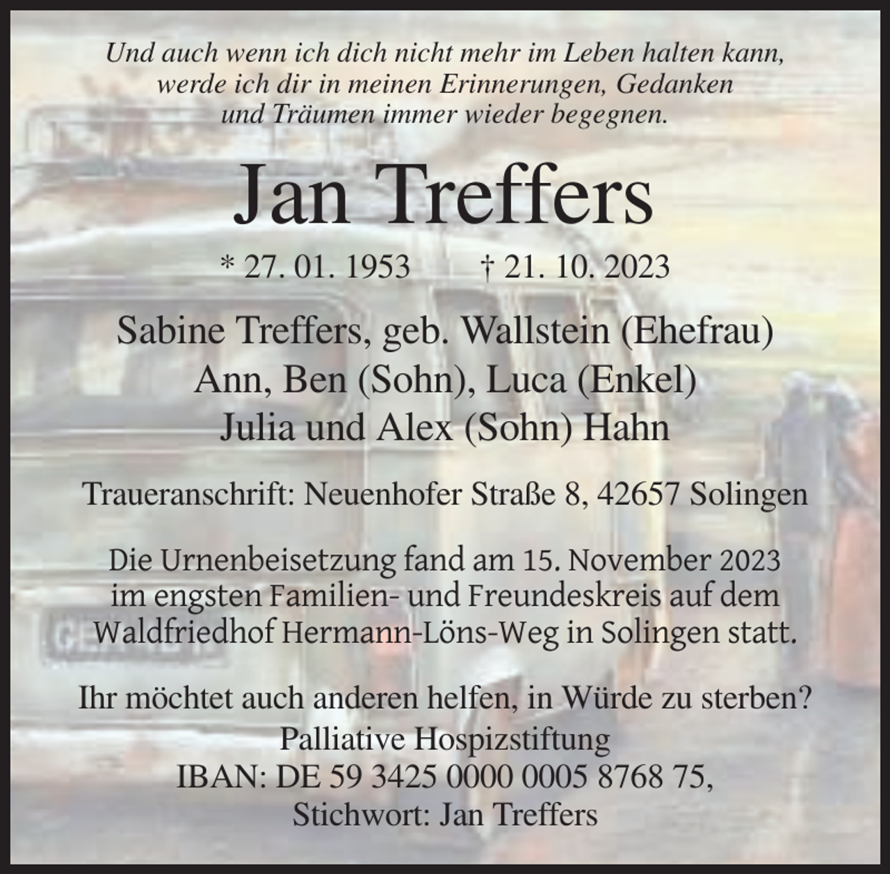 <p>Und auch wenn ich dich nicht mehr im Leben halten kann,<br />werde ich dir in meinen Erinnerungen, Gedanken<br />und Träumen immer wieder begegnen.</p><p>Jan Treffers<br />* 27. 01. 1953</p><p>† 21. 10. 2023</p><p>Sabine Treffers, geb. Wallstein (Ehefrau)<br />Ann, Ben (Sohn), Luca (Enkel)<br />Julia und Alex (Sohn) Hahn<br />Traueranschrift: Neuenhofer Straße 8, 42657 Solingen<br />Die Urnenbeisetzung fand am 15. November 2023<br />im engsten Familien- und Freundeskreis auf dem<br />Waldfriedhof Hermann-Löns-Weg in Solingen statt.<br />Ihr möchtet auch anderen helfen, in Würde zu sterben?<br />Palliative Hospizstiftung<br />IBAN: DE 59 3425 05 8768 75,<br />Stichwort: Jan Treffers</p>