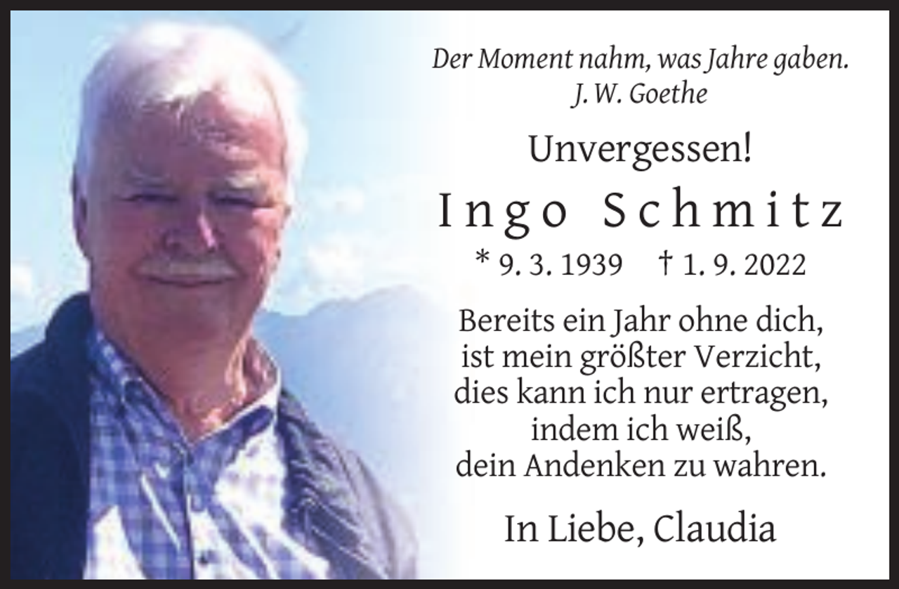 <p>Der Moment nahm, was Jahre gaben.<br />J. W. Goethe</p><p>Unvergessen!</p><p>Ingo Schmitz<br />* 9. 3. 1939 † 1. 9. 2022<br />Bereits ein Jahr ohne dich,<br />ist mein größter Verzicht,<br />dies kann ich nur ertragen,<br />indem ich weiß,<br />dein Andenken zu wahren.</p><p>In Liebe, Claudia</p>