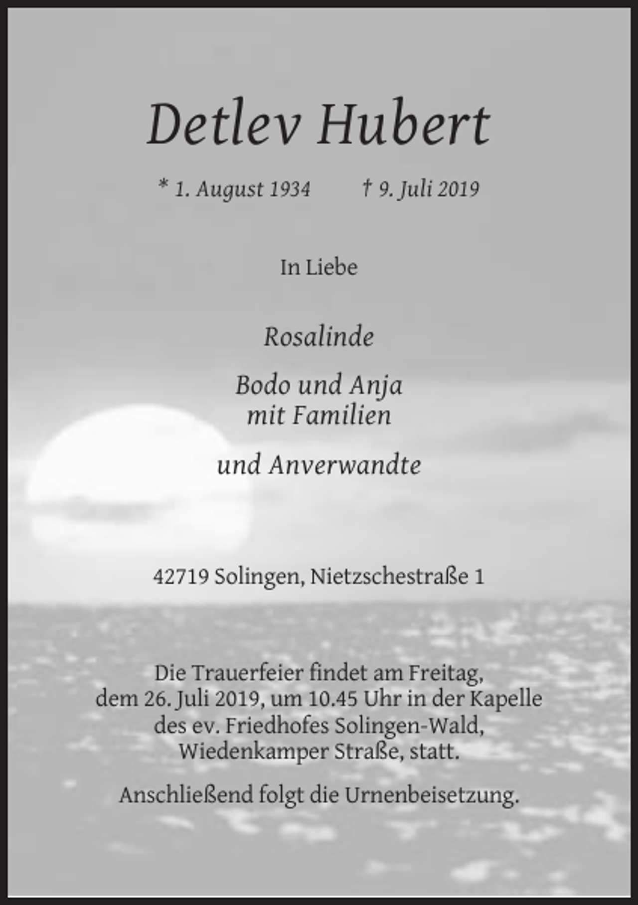 <p>Detlev Hubert<br />* 1. August 1934</p><p>† 9. Juli 2019</p><p>In Liebe</p><p>Rosalinde<br />Bodo und Anja<br />mit Familien<br />und Anverwandte</p><p>42719 Solingen, Nietzschestraße 1</p><p>Die Trauerfeier findet am Freitag,<br />dem 26. Juli 2019, um 10.45 Uhr in der Kapelle<br />des ev. Friedhofes Solingen-Wald,<br />Wiedenkamper Straße, statt.<br />Anschließend folgt die Urnenbeisetzung.</p>