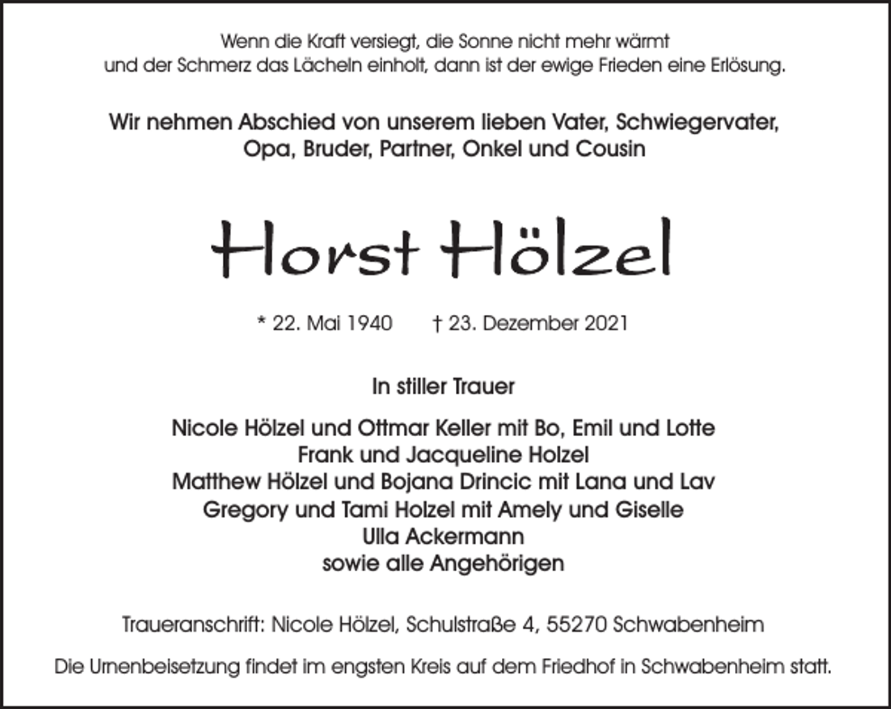 <p>Wenn die Kraft versiegt, die Sonne nicht mehr wärmt<br />und der Schmerz das Lächeln einholt, dann ist der ewige Frieden eine Erlösung.</p><p>Wir nehmen Abschied von unserem lieben Vater, Schwiegervater,<br />Opa, Bruder, Partner, Onkel und Cousin</p><p>* 22. Mai 1940</p><p>† 23. Dezember 2021</p><p>In stiller Trauer<br />Nicole Hölzel und Ottmar Keller mit Bo, Emil und Lotte<br />Frank und Jacqueline Holzel<br />Matthew Hölzel und Bojana Drincic mit Lana und Lav<br />Gregory und Tami Holzel mit Amely und Giselle<br />Ulla Ackermann<br />sowie alle Angehörigen<br />Traueranschrift: Nicole Hölzel, Schulstraße 4, 55270 Schwabenheim<br />Die Urnenbeisetzung findet im engsten Kreis auf dem Friedhof in Schwabenheim statt.</p>