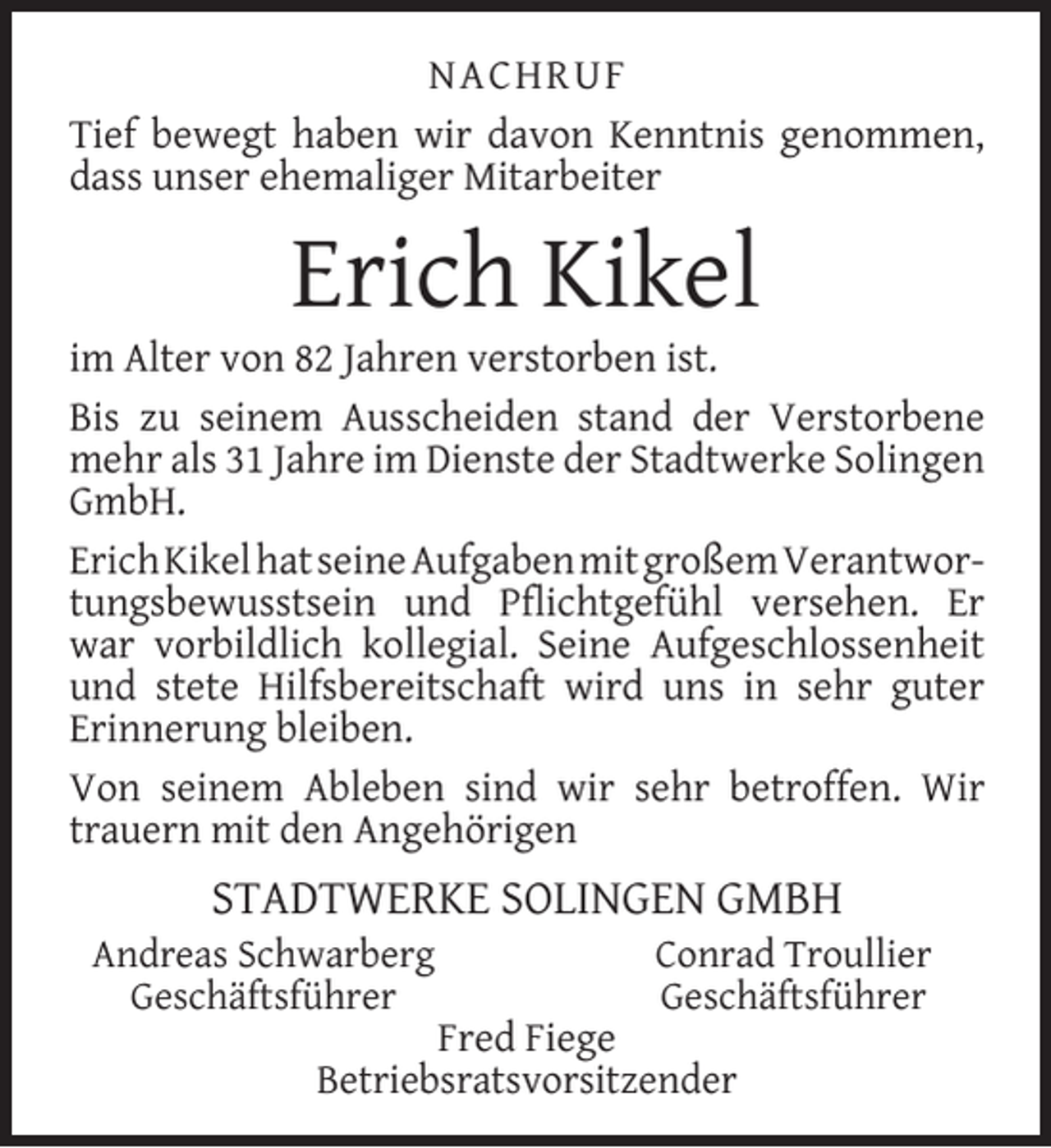 <p>NACHRUF<br />Tief bewegt haben wir davon Kenntnis genommen,<br />dass unser ehemaliger Mitarbeiter</p><p>Erich Kikel</p><p>im Alter von 82 Jahren verstorben ist.<br />Bis zu seinem Ausscheiden stand der Verstorbene<br />mehr als 31 Jahre im Dienste der Stadtwerke Solingen<br />GmbH.<br />ErichKikelhatseineAufgabenmitgroßemVerantwortungsbewusstsein und Pﬂichtgefühl versehen. Er<br />war vorbildlich kollegial. Seine Aufgeschlossenheit<br />und stete Hilfsbereitschaft wird uns in sehr guter<br />Erinnerung bleiben.<br />Von seinem Ableben sind wir sehr betroffen. Wir<br />trauern mit den Angehörigen</p><p>STADTWERKE SOLINGEN GMBH</p><p>Andreas Schwarberg<br />Geschäftsführer</p><p>Conrad Troullier<br />Geschäftsführer</p><p>Fred Fiege<br />Betriebsratsvorsitzender</p>