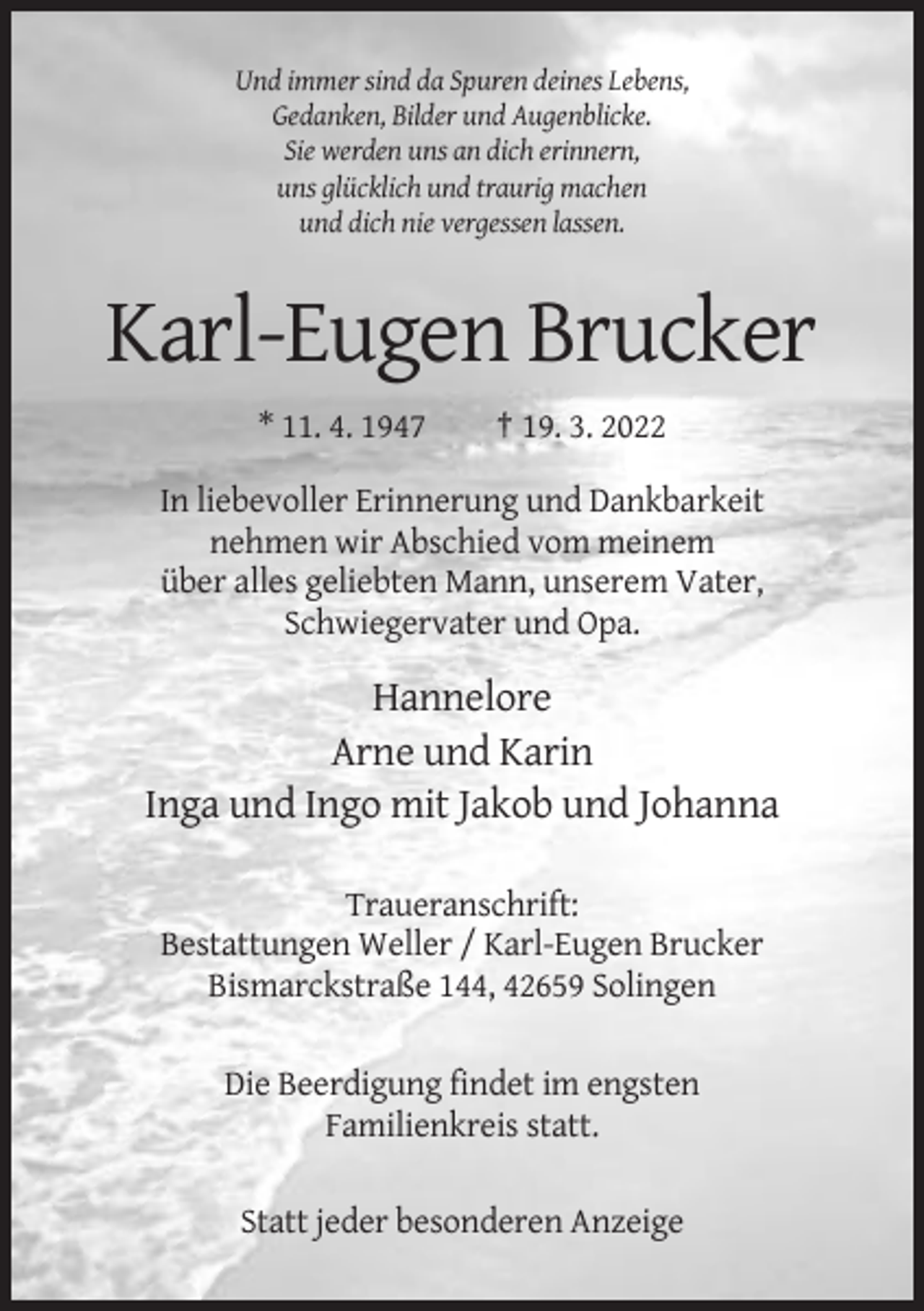 <p>Und immer sind da Spuren deines Lebens,<br />Gedanken, Bilder und Augenblicke.<br />Sie werden uns an dich erinnern,<br />uns glücklich und traurig machen<br />und dich nie vergessen lassen.</p><p>Karl-Eugen Brucker<br />* 11. 4. 1947</p><p>† 19. 3. 2022</p><p>In liebevoller Erinnerung und Dankbarkeit<br />nehmen wir Abschied vom meinem<br />über alles geliebten Mann, unserem Vater,<br />Schwiegervater und Opa.</p><p>Hannelore<br />Arne und Karin<br />Inga und Ingo mit Jakob und Johanna<br />Traueranschrift:<br />Bestattungen Weller / Karl-Eugen Brucker<br />Bismarckstraße 144, 42659 Solingen<br />Die Beerdigung findet im engsten<br />Familienkreis statt.<br />Statt jeder besonderen Anzeige</p>