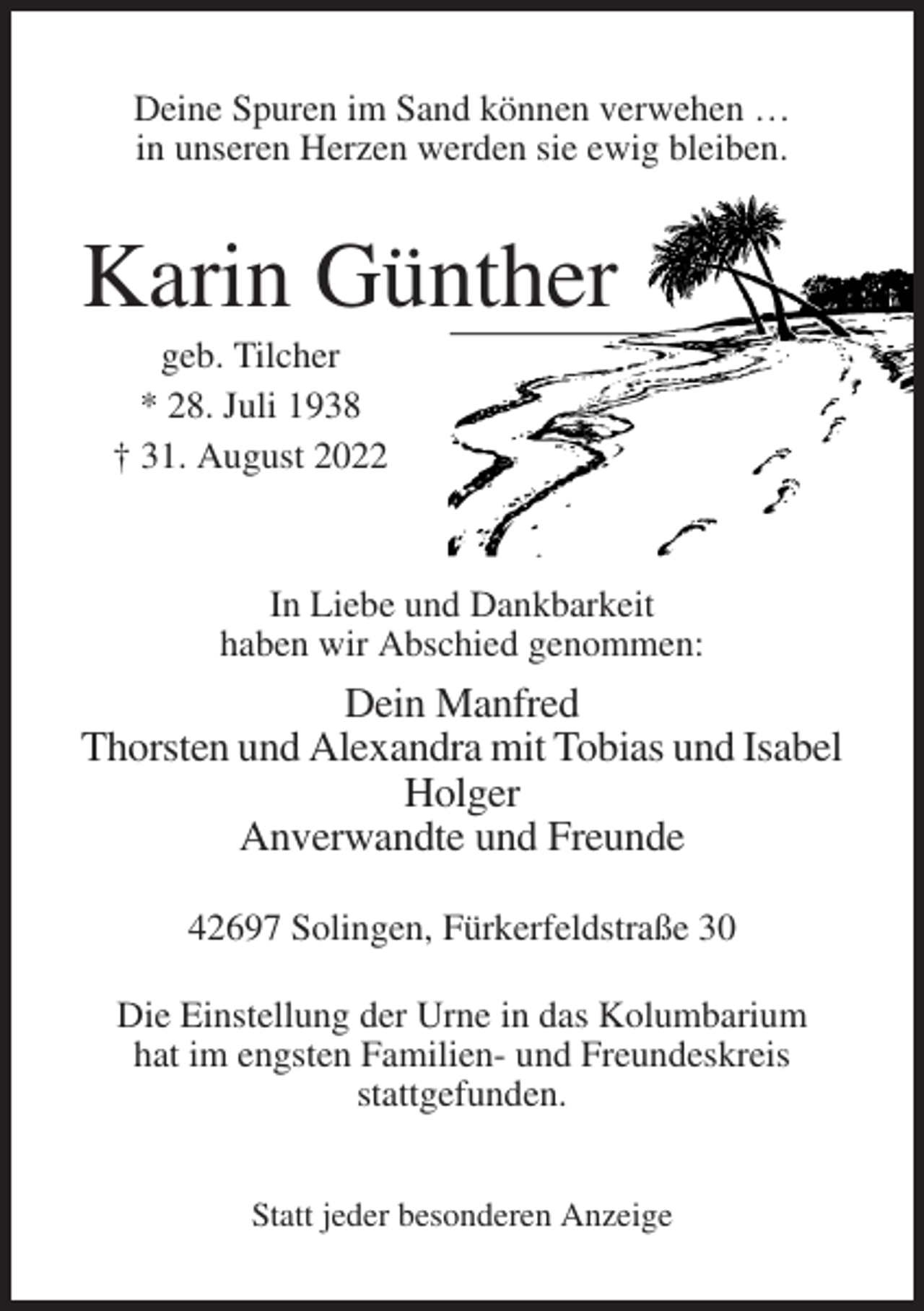 <p>Deine Spuren im Sand können verwehen …<br />in unseren Herzen werden sie ewig bleiben.</p><p>Karin Günther<br />geb. Tilcher<br />* 28. Juli 1938<br />† 31. August 2022</p><p>In Liebe und Dankbarkeit<br />haben wir Abschied genommen:</p><p>Dein Manfred<br />Thorsten und Alexandra mit Tobias und Isabel<br />Holger<br />Anverwandte und Freunde<br />42697 Solingen, Fürkerfeldstraße 30<br />Die Einstellung der Urne in das Kolumbarium<br />hat im engsten Familien- und Freundeskreis<br />stattgefunden.<br />Statt jeder besonderen Anzeige</p>