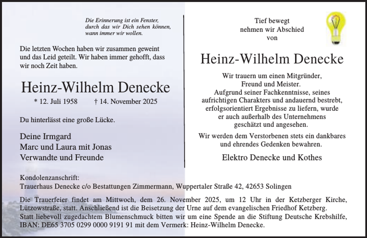 <p>Die Erinnerung ist ein Fenster,<br />durch das wir Dich sehen können,<br />wann immer wir wollen.</p><p>Die letzten Wochen haben wir zusammen geweint<br />und das Leid geteilt. Wir haben immer gehofft, dass<br />wir noch Zeit haben.</p><p>Heinz-Wilhelm Denecke<br />* 12. Juli 1958</p><p>† 14. November 2025</p><p>Du hinterlässt eine große Lücke.</p><p>Deine Irmgard<br />Marc und Laura mit Jonas<br />Verwandte und Freunde</p><p>Tief bewegt<br />nehmen wir Abschied<br />von</p><p>Heinz-Wilhelm Denecke<br />Wir trauern um einen Mitgründer,<br />Freund und Meister.<br />Aufgrund seiner Fachkenntnisse, seines<br />aufrichtigen Charakters und andauernd bestrebt,<br />erfolgsorientiert Ergebnisse zu liefern, wurde<br />er auch außerhalb des Unternehmens<br />geschätzt und angesehen.<br />Wir werden dem Verstorbenen stets ein dankbares<br />und ehrendes Gedenken bewahren.</p><p>Elektro Denecke und Kothes</p><p>Kondolenzanschrift:<br />Trauerhaus Denecke c/o Bestattungen Zimmermann, Wuppertaler Straße 42, 42653 Solingen<br />Die Trauerfeier findet am Mittwoch, dem 26. November 2025, um 12 Uhr in der Ketzberger Kirche,<br />Lützowstraße, statt. Anschließend ist die Beisetzung der Urne auf dem evangelischen Friedhof Ketzberg.<br />Statt liebevoll zugedachtem Blumenschmuck bitten wir um eine Spende an die Stiftung Deutsche Krebshilfe,<br />IBAN: DE65 3705 0299 0000 91 mit dem Vermerk: Heinz-Wilhelm Denecke.</p>