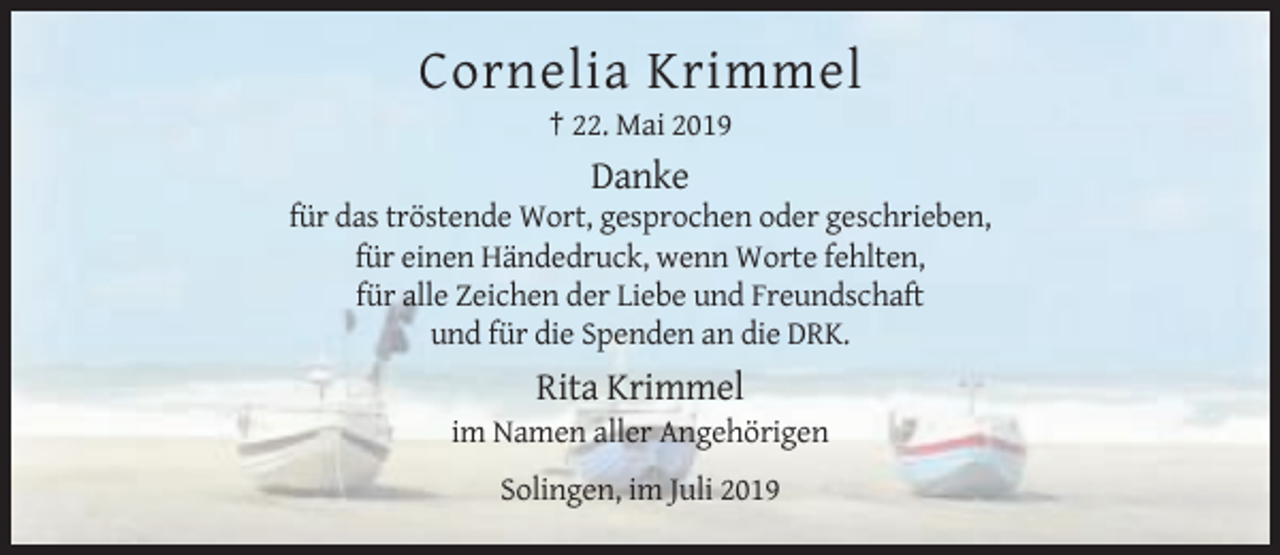 <p>Cornelia Krimmel<br />† 22. Mai 2019</p><p>Danke<br />für das tröstende Wort, gesprochen oder geschrieben,<br />für einen Händedruck, wenn Worte fehlten,<br />für alle Zeichen der Liebe und Freundschaft<br />und für die Spenden an die DRK.</p><p>Rita Krimmel<br />im Namen aller Angehörigen<br />Solingen, im Juli 2019</p>
