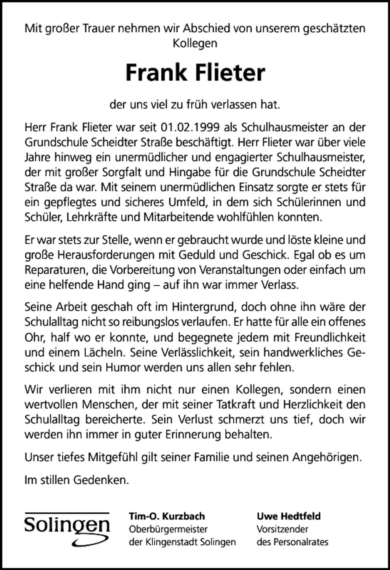 <p>Mit großer Trauer nehmen wir Abschied von unserem geschätzten<br />Kollegen</p><p>Frank Flieter<br />der uns viel zu früh verlassen hat.<br />Herr Frank Flieter war seit 01.02.1999 als Schulhausmeister an der<br />Grundschule Scheidter Straße beschäftigt. Herr Flieter war über viele<br />Jahre hinweg ein unermüdlicher und engagierter Schulhausmeister,<br />der mit großer Sorgfalt und Hingabe für die Grundschule Scheidter<br />Straße da war. Mit seinem unermüdlichen Einsatz sorgte er stets für<br />ein gepﬂegtes und sicheres Umfeld, in dem sich Schülerinnen und<br />Schüler, Lehrkräfte und Mitarbeitende wohlfühlen konnten.<br />Er war stets zur Stelle, wenn er gebraucht wurde und löste kleine und<br />große Herausforderungen mit Geduld und Geschick. Egal ob es um<br />Reparaturen, die Vorbereitung von Veranstaltungen oder einfach um<br />eine helfende Hand ging auf ihn war immer Verlass.<br />Seine Arbeit geschah oft im Hintergrund, doch ohne ihn wäre der<br />Schulalltag nicht so reibungslos verlaufen. Er hatte für alle ein offenes<br />Ohr, half wo er konnte, und begegnete jedem mit Freundlichkeit<br />und einem Lächeln. Seine Verlässlichkeit, sein handwerkliches Geschick und sein Humor werden uns allen sehr fehlen.<br />Wir verlieren mit ihm nicht nur einen Kollegen, sondern einen<br />wertvollen Menschen, der mit seiner Tatkraft und Herzlichkeit den<br />Schulalltag bereicherte. Sein Verlust schmerzt uns tief, doch wir<br />werden ihn immer in guter Erinnerung behalten.<br />Unser tiefes Mitgefühl gilt seiner Familie und seinen Angehörigen.<br />Im stillen Gedenken.<br />Tim-O. Kurzbach<br />Oberbürgermeister<br />der Klingenstadt Solingen</p><p>Uwe Hedtfeld<br />Vorsitzender<br />des Personalrates</p>
