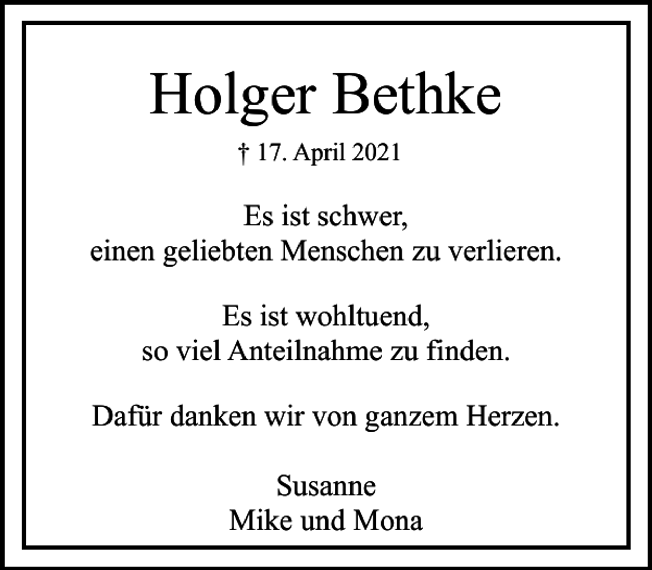 <p>Holger Bethke<br />† 17. April 2021</p><p>Es ist schwer,<br />einen geliebten Menschen zu verlieren.<br />Es ist wohltuend,<br />so viel Anteilnahme zu finden.<br />Dafür danken wir von ganzem Herzen.<br />Susanne<br />Mike und Mona</p>