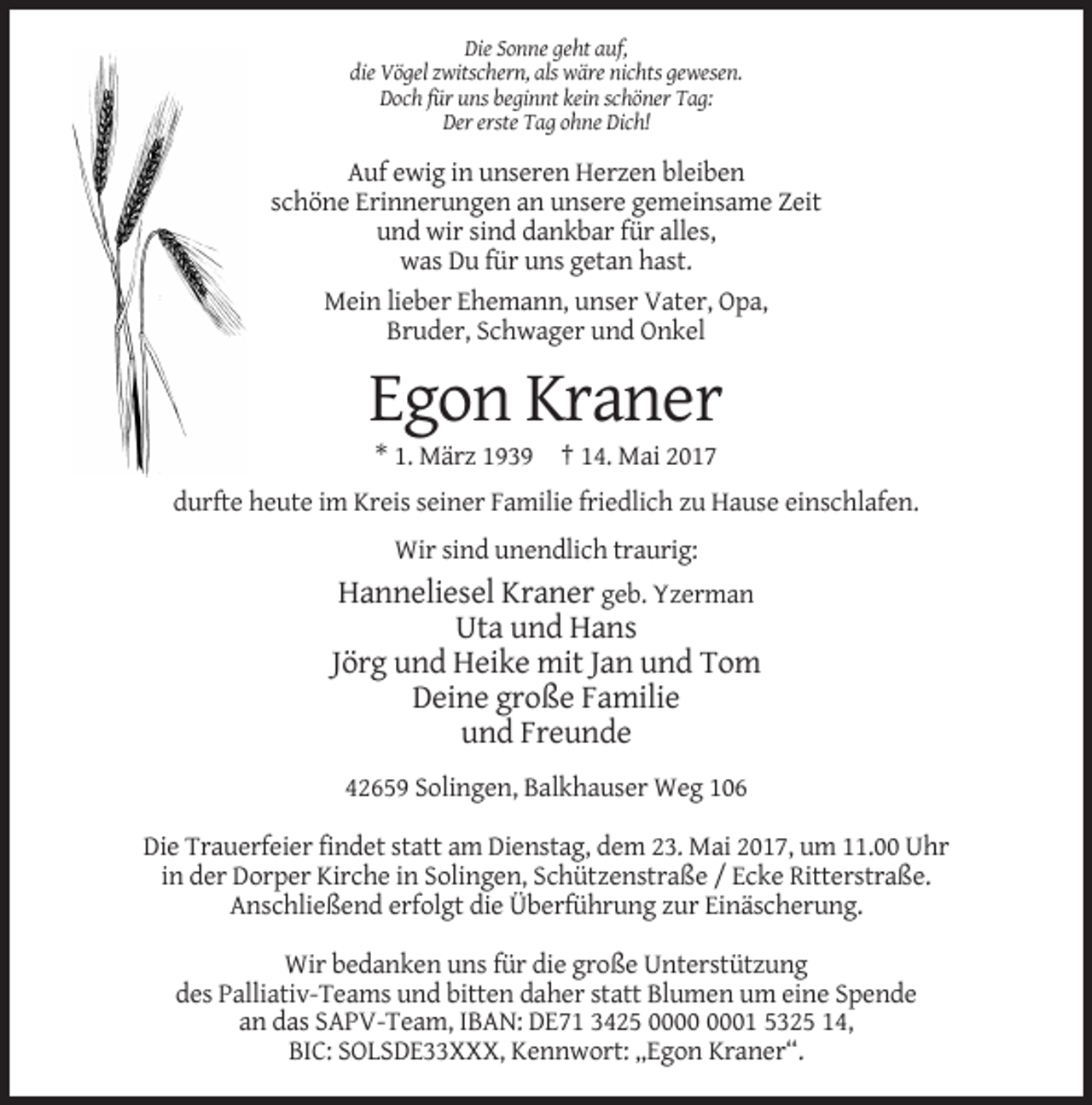 <p>Die Sonne geht auf,<br />die Vögel zwitschern, als wäre nichts gewesen.<br />Doch für uns beginnt kein schöner Tag:<br />Der erste Tag ohne Dich!</p><p>Auf ewig in unseren Herzen bleiben<br />schöne Erinnerungen an unsere gemeinsame Zeit<br />und wir sind dankbar für alles,<br />was Du für uns getan hast.<br />Mein lieber Ehemann, unser Vater, Opa,<br />Bruder, Schwager und Onkel</p><p>Egon Kraner<br />* 1. März 1939 † 14. Mai 2017<br />durfte heute im Kreis seiner Familie friedlich zu Hause einschlafen.<br />Wir sind unendlich traurig:</p><p>Hanneliesel Kraner geb. Yzerman<br />Uta und Hans<br />Jörg und Heike mit Jan und Tom<br />Deine große Familie<br />und Freunde<br />42659 Solingen, Balkhauser Weg 106<br />Die Trauerfeier findet statt am Dienstag, dem 23. Mai 2017, um 11.00 Uhr<br />in der Dorper Kirche in Solingen, Schützenstraße / Ecke Ritterstraße.<br />Anschließend erfolgt die Überführung zur Einäscherung.<br />Wir bedanken uns für die große Unterstützung<br />des Palliativ-Teams und bitten daher statt Blumen um eine Spende<br />an das SAPV-Team, IBAN: DE71 3425 01 5325 14,<br />BIC: SOLSDE33XXX, Kennwort: „Egon Kraner“.</p>
