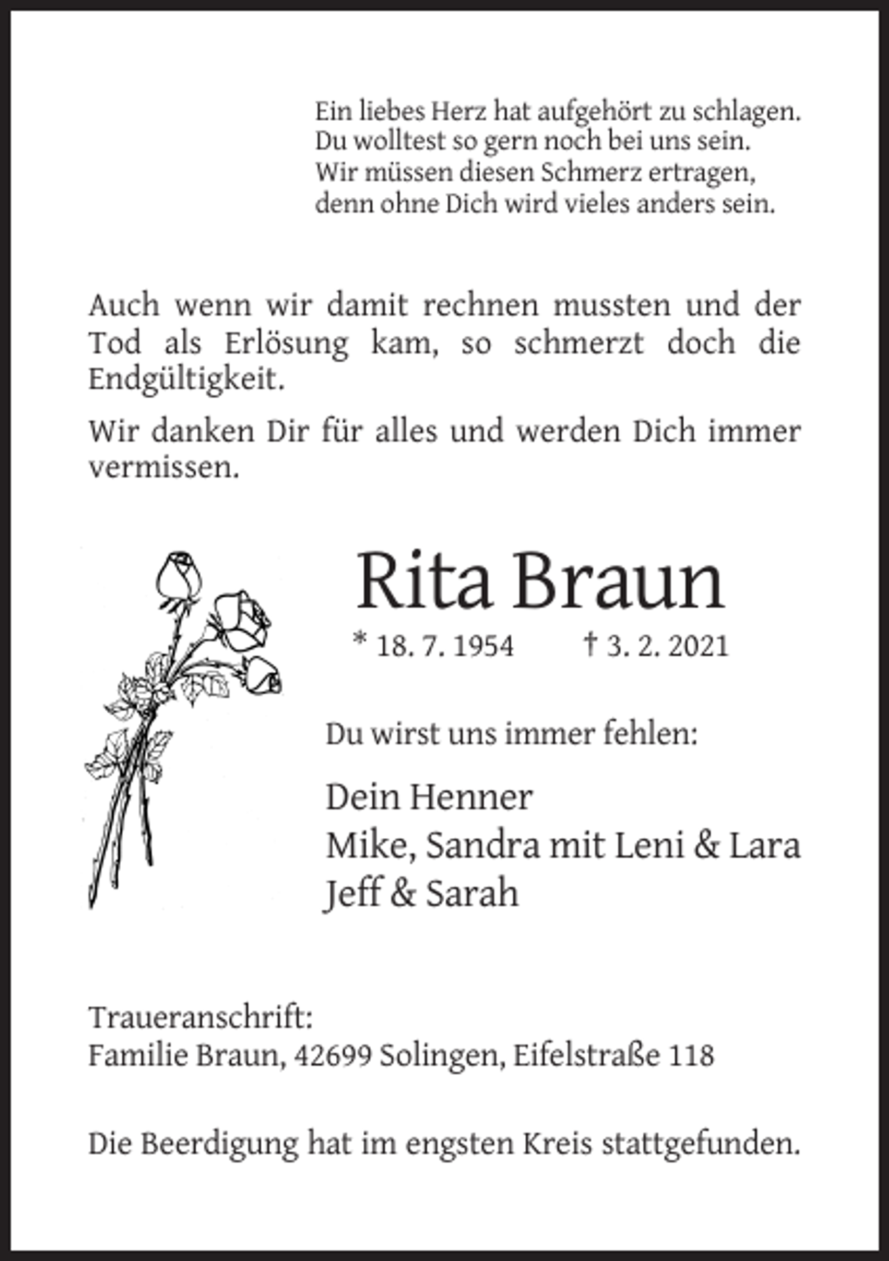 <p>Ein liebes Herz hat aufgehört zu schlagen.<br />Du wolltest so gern noch bei uns sein.<br />Wir müssen diesen Schmerz ertragen,<br />denn ohne Dich wird vieles anders sein.</p><p>Auch wenn wir damit rechnen mussten und der<br />Tod als Erlösung kam, so schmerzt doch die<br />Endgültigkeit.<br />Wir danken Dir für alles und werden Dich immer<br />vermissen.</p><p>Rita Braun<br />* 18. 7. 1954</p><p>† 3. 2. 2021</p><p>Du wirst uns immer fehlen:</p><p>Dein Henner<br />Mike, Sandra mit Leni &amp; Lara<br />Jeff &amp; Sarah</p><p>Traueranschrift:<br />Familie Braun, 42699 Solingen, Eifelstraße 118<br />Die Beerdigung hat im engsten Kreis stattgefunden.</p>