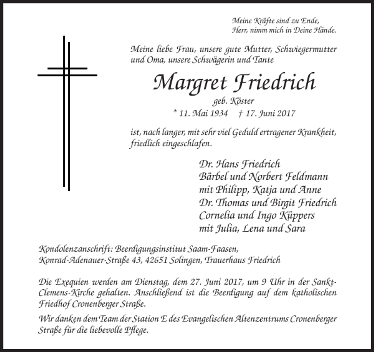 <p>Meine Kräfte sind zu Ende,<br />Herr, nimm mich in Deine Hände.</p><p>Meine liebe Frau, unsere gute Mutter, Schwiegermutter<br />und Oma, unsere Schwägerin und Tante</p><p>Margret Friedrich<br />geb. Köster<br />* 11. Mai 1934 † 17. Juni 2017<br />ist, nach langer, mit sehr viel Geduld ertragener Krankheit,<br />friedlich eingeschlafen.</p><p>Dr. Hans Friedrich<br />Bärbel und Norbert Feldmann<br />mit Philipp, Katja und Anne<br />Dr. Thomas und Birgit Friedrich<br />Cornelia und Ingo Küppers<br />mit Julia, Lena und Sara<br />Kondolenzanschrift: Beerdigungsinstitut Saam-Faasen,<br />Konrad-Adenauer-Straße 43, 42651 Solingen, Trauerhaus Friedrich<br />Die Exequien werden am Dienstag, dem 27. Juni 2017, um 9 Uhr in der SanktClemens-Kirche gehalten. Anschließend ist die Beerdigung auf dem katholischen<br />Friedhof Cronenberger Straße.<br />Wir danken dem Team der Station E des Evangelischen Altenzentrums Cronenberger<br />Straße für die liebevolle Pflege.</p>