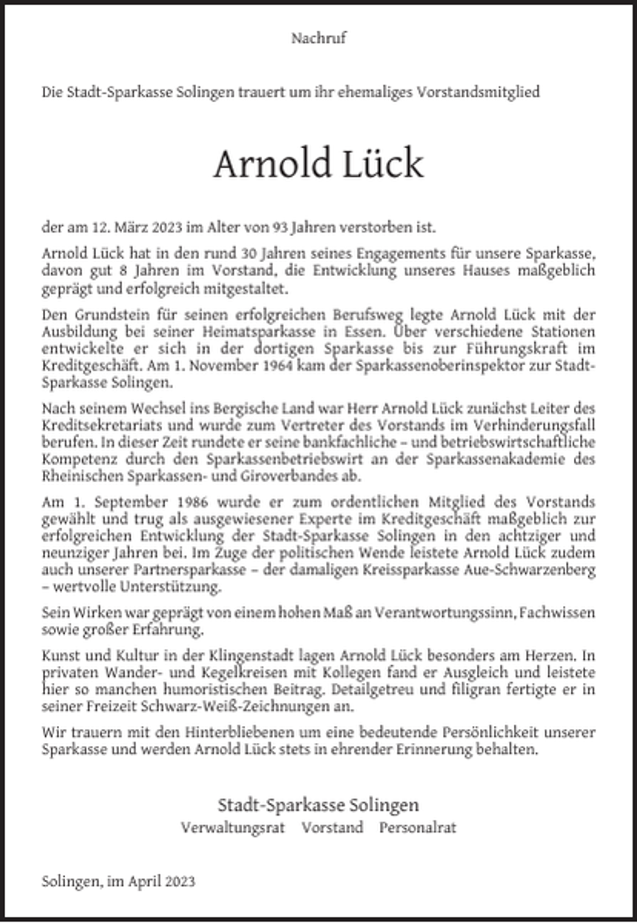 <p>Nachruf<br />Die Stadt-Sparkasse Solingen trauert um ihr ehemaliges Vorstandsmitglied</p><p>Arnold Lück<br />der am 12. März 2023 im Alter von 93 Jahren verstorben ist.<br />Arnold Lück hat in den rund 30 Jahren seines Engagements für unsere Sparkasse,<br />davon gut 8 Jahren im Vorstand, die Entwicklung unseres Hauses maßgeblich<br />geprägt und erfolgreich mitgestaltet.<br />Den Grundstein für seinen erfolgreichen Berufsweg legte Arnold Lück mit der<br />Ausbildung bei seiner Heimatsparkasse in Essen. Über verschiedene Stationen<br />entwickelte er sich in der dortigen Sparkasse bis zur Führungskraft im<br />Kreditgeschäft. Am 1. November 1964 kam der Sparkassenoberinspektor zur StadtSparkasse Solingen.<br />Nach seinem Wechsel ins Bergische Land war Herr Arnold Lück zunächst Leiter des<br />Kreditsekretariats und wurde zum Vertreter des Vorstands im Verhinderungsfall<br />berufen. In dieser Zeit rundete er seine bankfachliche – und betriebswirtschaftliche<br />Kompetenz durch den Sparkassenbetriebswirt an der Sparkassenakademie des<br />Rheinischen Sparkassen- und Giroverbandes ab.<br />Am 1. September 1986 wurde er zum ordentlichen Mitglied des Vorstands<br />gewählt und trug als ausgewiesener Experte im Kreditgeschäft maßgeblich zur<br />erfolgreichen Entwicklung der Stadt-Sparkasse Solingen in den achtziger und<br />neunziger Jahren bei. Im Zuge der politischen Wende leistete Arnold Lück zudem<br />auch unserer Partnersparkasse – der damaligen Kreissparkasse Aue-Schwarzenberg<br />– wertvolle Unterstützung.<br />Sein Wirken war geprägt von einem hohen Maß an Verantwortungssinn, Fachwissen<br />sowie großer Erfahrung.<br />Kunst und Kultur in der Klingenstadt lagen Arnold Lück besonders am Herzen. In<br />privaten Wander- und Kegelkreisen mit Kollegen fand er Ausgleich und leistete<br />hier so manchen humoristischen Beitrag. Detailgetreu und ﬁligran fertigte er in<br />seiner Freizeit Schwarz-Weiß-Zeichnungen an.<br />Wir trauern mit den Hinterbliebenen um eine bedeutende Persönlichkeit unserer<br />Sparkasse und werden Arnold Lück stets in ehrender Erinnerung behalten.</p><p>Stadt-Sparkasse Solingen</p><p>Verwaltungsrat Vorstand Personalrat<br />Solingen, im April 2023</p>