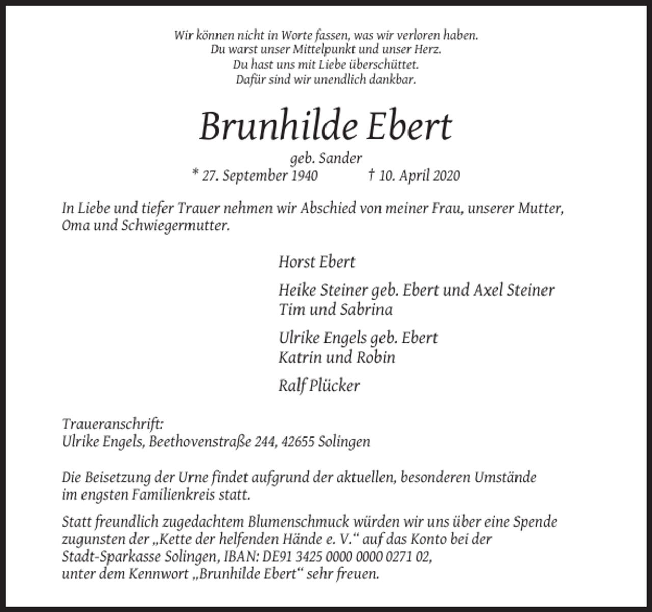 <p>Wir können nicht in Worte fassen, was wir verloren haben.<br />Du warst unser Mittelpunkt und unser Herz.<br />Du hast uns mit Liebe überschüttet.<br />Dafür sind wir unendlich dankbar.</p><p>Brunhilde Ebert<br />geb. Sander<br />* 27. September 1940<br />† 10. April 2020<br />In Liebe und tiefer Trauer nehmen wir Abschied von meiner Frau, unserer Mutter,<br />Oma und Schwiegermutter.</p><p>Horst Ebert<br />Heike Steiner geb. Ebert und Axel Steiner<br />Tim und Sabrina<br />Ulrike Engels geb. Ebert<br />Katrin und Robin<br />Ralf Plücker<br />Traueranschrift:<br />Ulrike Engels, Beethovenstraße 244, 42655 Solingen<br />Die Beisetzung der Urne findet aufgrund der aktuellen, besonderen Umstände<br />im engsten Familienkreis statt.<br />Statt freundlich zugedachtem Blumenschmuck würden wir uns über eine Spende<br />zugunsten der „Kette der helfenden Hände e. V.“ auf das Konto bei der<br />Stadt-Sparkasse Solingen, IBAN: DE91 3425 0271 02,<br />unter dem Kennwort „Brunhilde Ebert“ sehr freuen.</p>